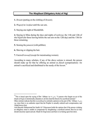 The Waajibaat (Obligatory Acts) of Hajj

1. Ihraam (putting on the clothing of ihraam).

2. Wuqoof on 'arafaat until the sun sets.

3. Staying one night at Muzdalifah.

4. Staying in Mina during the days and nights of tashreeq: the 11th and 12th of
thul hijjah (for those leaving before the sun sets on the 12th day) and the 13th for
those remaining.

5. Stoning the jamarat (with pebbles).

6. Shaving or clipping the hair.

7. Farewell tawaaf (except for menstruating women).

According to many scholars, if any of the above actions is missed, the person
should make up for that by offering an animal as fidyah (compensation): An
                                                               14
animal is sacrificed and distributed to the needy of the haram.




14
   This is based upon the saying of Ibn ‘Abbaas ‫“ :رﺽﻲ اﷲ ﻋﻨﻬﻤﺎ‬A person who forgets an act of the
rituals (of hajj) or intentionally abandons it, let him shed the blood of (a sacrificial animal).”
Other scholars indicate that this is an ijtihaad (a scholarly opinion) on the part of Ibn ‘Abbaas ‫رﺽﻲ اﷲ‬
‫ ﻋﻨﻬﻤﺎ‬since there is no authentic report that the Prophet  actually ordered such compensation, and
Allaah knows best.
Ash-Shayekh Muhammad bin Saalih Al-’Uthaymeen holds the opinion that if the person violating
an obligatory ritual is unable to compensate by slaughtering a sacrificial animal, then he (or she)
should sincerely repent and ask Allaah for forgiveness and there is no fasting upon him (her).
 