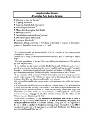 Mahthoorat Al-Ihraam
                           (Prohibited Acts During Ihraam)
                                       15
1. Clipping or shaving the hair.
2. Clipping one's nails.
3. Wearing stitched cloth (for males).
                            16
4. Perfuming after ihraam.
5. Males directly covering their heads.
                      17
6. Marriage contract.
7. Sexual advances towards one’s spouse.
                                 18
8. Deliberate sexual intercourse.
                         19
9. Hunting wild animals.
There is no expiation if what is prohibited in the state of ihraam is done out of
ignorance, forgetfulness, or against one’s will.

15
   If the pilgrim shaves his hair because of ailment in his (her) scalp then he (she) must compensate
by doing one of three choices:
(a) Three days of fasting, (b) offering an animal sacrifice (sheep or goat), or (c) feeding six (6) poor
people.
16
   This is always prohibited for women if the scent would reach non-mahram men. This applies to
any scent, not just perfume.
17
   It is a sinful act and the contract is invalid. The Prophet  said: “A Muhrim must not marry
himself, nor arrange the marriage of another one, nor should he make the proposal of marriage.”
Recorded by Muslim [saheeh muslim (English translation), V.2, hadeeth #3278]. However, there is
no evidence that necessitates a fidyah upon finalizing a marriage contract in state of ihraam.
18
   It is a sinful deed which invalidates the hajj if it takes place prior to the stoning of jamaratul
‘aqabah on the morning of Day 10. Both must repent, continue the rituals, make up the hajj in the
next year without delay and offer an animal (camel or cow) as fidyah.
If the wife unwillingly yields to the intercourse then there is nothing upon her and her hajj continues
to be valid.
If, on the other hand, the deliberate intercourse takes place after the stoning of the ‘aqabah and prior
to tawaaf al-ifaadah, then according to the majority of the scholars, the hajj is not invalidated but a
fidyah (one sheep or goat, or one-seventh of a camel or a cow) offering is a must. (See Shayekh Ibn
‘Uthaymeen’s ash-sharhul mumti’ ‘ala aaadil mustaqni’ (1st edition), [Riyadh, Saudi Arabia:
mu’assasat aasaam,1416Hj], pp.173-186, where authentic narrations from Ibn ‘Abbaas and Ibn
‘Umar ‫ رﺽﻲ اﷲ ﻋﻨﻬﻢ‬are detailed on pp.182-183).
19
   Allaah  Says (what means): “O you who believe! Kill not game while you are in a state of
ihraam [for hajj or ‘umrah], and whosoever of you kills it intentionally, the penalty is an
offering brought to the ka’bah, of an eatable animal (i.e. sheep, goat, cow, etc.) equivalent to
the one he killed, as adjudged by two just men among you; or, for expiation, he should feed
masaakeen (poor persons), or its equivalent in sawm (fasting), that he may taste the heaviness
(punishment) of his deed.” (Qur’aan 5:95).
 