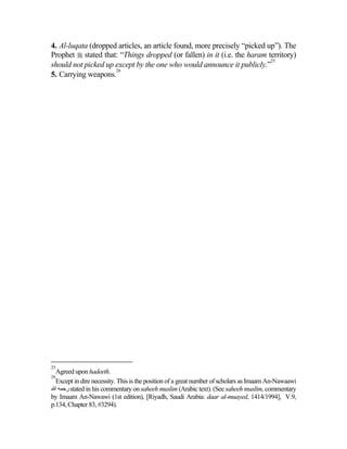 4. Al-luqata (dropped articles, an article found, more precisely “picked up”). The
Prophet  stated that: “Things dropped (or fallen) in it (i.e. the haram territory)
                                                                          25
should not picked up except by the one who would announce it publicly.”
                     26
5. Carrying weapons.




25
  Agreed upon hadeeth.
26
  Except in dire necessity. This is the position of a great number of scholars as Imaam An-Nawaawi
‫ رﺡﻤﻪ اﷲ‬stated in his commentary on saheeh muslim (Arabic text). (See saheeh muslim, commentary
by Imaam An-Nawawi (1st edition), [Riyadh, Saudi Arabia: daar al-muayed, 1414/1994], V.9,
p.134, Chapter 83, #3294).
 