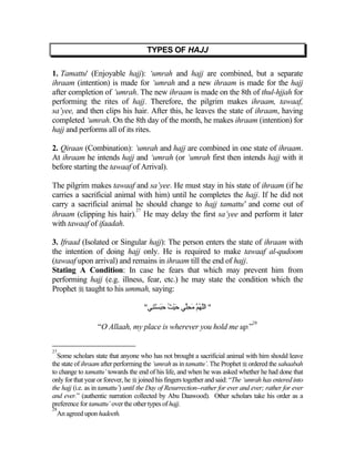 TYPES OF HAJJ

1. Tamattu' (Enjoyable hajj): ‘umrah and hajj are combined, but a separate
ihraam (intention) is made for ‘umrah and a new ihraam is made for the hajj
after completion of ‘umrah. The new ihraam is made on the 8th of thul-hjjah for
performing the rites of hajj. Therefore, the pilgrim makes ihraam, tawaaf,
sa’yee, and then clips his hair. After this, he leaves the state of ihraam, having
completed ‘umrah. On the 8th day of the month, he makes ihraam (intention) for
hajj and performs all of its rites.

2. Qiraan (Combination): ‘umrah and hajj are combined in one state of ihraam.
At ihraam he intends hajj and ‘umrah (or ‘umrah first then intends hajj with it
before starting the tawaaf of Arrival).

The pilgrim makes tawaaf and sa’yee. He must stay in his state of ihraam (if he
carries a sacrificial animal with him) until he completes the hajj. If he did not
carry a sacrificial animal he should change to hajj tamattu' and come out of
                            27
ihraam (clipping his hair). He may delay the first sa’yee and perform it later
with tawaaf of ifaadah.

3. Ifraad (Isolated or Singular hajj): The person enters the state of ihraam with
the intention of doing hajj only. He is required to make tawaaf al-qudoom
(tawaaf upon arrival) and remains in ihraam till the end of hajj.
Stating A Condition: In case he fears that which may prevent him from
performing hajj (e.g. illness, fear, etc.) he may state the condition which the
Prophet  taught to his ummah, saying:

                                     "‫" اﻟﱠﻬ ﱠ ﻡﺤﱢﻲ ﺡﻴﺚ ََﺴَِﻲ‬
                                       ‫ﻠ ُﻢ َ ِﻠ َ ْ ُ ﺡﺒ ْﺘﻨ‬
                                                                                  28
                  “O Allaah, my place is wherever you hold me up.”

27
   Some scholars state that anyone who has not brought a sacrificial animal with him should leave
the state of ihraam after performing the ‘umrah as in tamattu’. The Prophet  ordered the sahaabah
to change to tamattu’ towards the end of his life, and when he was asked whether he had done that
only for that year or forever, he  joined his fingers together and said: “The ‘umrah has entered into
the hajj (i.e. as in tamattu’) until the Day of Resurrection--rather for ever and ever; rather for ever
and ever.” (authentic narration collected by Abu Daawood). Other scholars take his order as a
preference for tamattu’ over the other types of hajj.
28
   An agreed upon hadeeth.
 