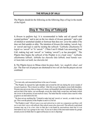 THE RITUALS OF HAJJ

The Pilgrim should do the following on the following Days of hajj in the month
of thul hijjah:




1. Ihraam to perform hajj. It is recommended to bathe and oil oneself with
                 29                                                  30
scented perfume and to put on the two sheets of ihraam garments and a pair
of stitched or unstitched sandals or footwear that does not cover the ankles if he
does not find sandals or alike. The intention of ihraam (for making ‘umrah, hajj,
or ‘umrah and hajj) is said by reciting the talbiyah: “Labbaika allaahumma bi
hajjah wa ‘umrah” or “bi ‘umrah.” (“Here I am O Allaah I am answering Your
                                                                           31
Call, making hajj and ‘umrah” or “making ‘umrah”), as has preceded). The
                                                                      32
Pilgrim then begins the talbiyah of the Prophet  in a loud voice: Labbaika
allaahumma labbaik-, labbaika laa shareeka laka labbaik, innal hamda wan-
ni’mata laka wal mulk, laa shareeka lak.

2. The Pilgrim leaves to Minaa where he prays thuhr, 'asr, maghrib, ishaa', and
fajr. The four-rak’ah prayers are shortened to two rak’ahs but the prayers are not
combined.



29
   For men only, and unscented perfume in the case of women.
30
   The Prophet  exposed his right shoulder and covered his left one during the seven rounds of
tawaaf al-qudoom. This is known as idtibaa'. After this tawaaf, the pilgrim covers both shoulders.
Women may put on any dress as long as it is loose, not beautified, does not imitate the dress of men
and (or) that of the kufaar, not see-through, covers the whole body except face and hands (which
she covers in the presence of non-mahram men). The belief that the woman's dress must be white
or green is an innovation (bid’ah).
31
   He does not say anything like “I intend to make hajj and ‘umrah, or ‘umrah,...so make it easy for
me. This is not the practice of the Prophet  and it is a bid’ah.
32
   The Prophet  said: “Jibreel came to me and ordered me to order my companions and those with
me to raise their voices with talbiyah. (See saheeh sunan abee daawood). The talbiyah is said aloud
(women may say it in a low voice so that she is not heard by non-mahram men) but it is an
innovation to say it as a group in one voice. If you see it done in this innovated manner by groups
around you do not think that it is approved because no one is objecting!
 
