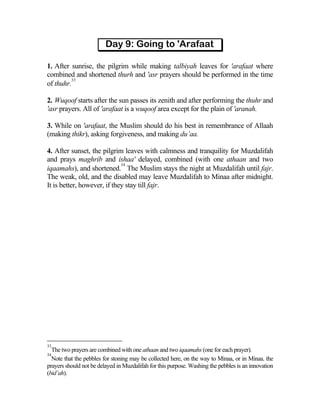1. After sunrise, the pilgrim while making talbiyah leaves for 'arafaat where
combined and shortened thurh and 'asr prayers should be performed in the time
         33
of thuhr.

2. Wuqoof starts after the sun passes its zenith and after performing the thuhr and
'asr prayers. All of 'arafaat is a wuqoof area except for the plain of 'aranah.

3. While on 'arafaat, the Muslim should do his best in remembrance of Allaah
(making thikr), asking forgiveness, and making du’aa.

4. After sunset, the pilgrim leaves with calmness and tranquility for Muzdalifah
and prays maghrib and ishaa' delayed, combined (with one athaan and two
                             34
iqaamahs), and shortened. The Muslim stays the night at Muzdalifah until fajr.
The weak, old, and the disabled may leave Muzdalifah to Minaa after midnight.
It is better, however, if they stay till fajr.




33
  The two prayers are combined with one athaan and two iqaamahs (one for each prayer).
34
  Note that the pebbles for stoning may be collected here, on the way to Minaa, or in Minaa. the
prayers should not be delayed in Muzdalifah for this purpose. Washing the pebbles is an innovation
(bid’ah).
 