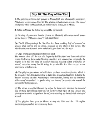 1. The pilgrim performs fajr prayer in Muzdalifah and abundantly remembers
Allaah and invokes upon Him . The Muslim collects seven pebbles (the size of
chickpeas) while in Muzdalifah, or on his way to Minaa, or in Minaa.

2. While in Minaa, the following should be performed:

(a) Stoning of jamaratul 'aqaba (closest to Makkah) with seven small stones
saying takbeer (“Allaahu Akbar”) with each throw.

(b) Thabh (Slaughtering) the Sacrifice for those making hajj of tamattu' or
qiraan, after sunrise and in Minaa, Makkah, or any place in the haram. The
Muslim may eat from this meat and should give from it to the poor.

(c) Clips or shaves (shaving is better) his head
The woman takes off the size of a finger-tip (half inch) of hair from each of her
braids. Following these acts (Stoning, sacrifice, and shaving [or clipping]), the
pilgrim is in his first state of tahallul (leaving ihraam) called at-tahallul al-
awwal, whereby every lawful thing is permissible for him except sexual
intercourse with his wife.

(d) The pilgrim goes down to Makkah to perform tawaaf al-ifaadah, which is
the tawaaf of hajj. It is permissible to delay this tawaaf and perform it during the
days of tashreeq or after. According to some scholars, it may also be combined
with tawaaf al-wadaa’, i.e. performing one tawaaf (seven circuits around the
ka’bah) for both purposes.

(e) The above tawaaf is followed by sa’yee for those who intended the tamattu'
hajj or those performing either one of the two other types of hajj (qiraan and
ifraad) and who did not perform the sa’yee when they performed their tawaaf of
arrival.

(f) The pilgrim then goes to Minaa to stay the 11th and the 12th nights,
shortening prayers but not combining them.
 