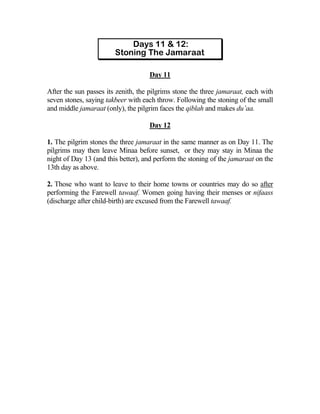 Day 11

After the sun passes its zenith, the pilgrims stone the three jamaraat, each with
seven stones, saying takbeer with each throw. Following the stoning of the small
and middle jamaraat (only), the pilgrim faces the qiblah and makes du’aa.

                                    Day 12

1. The pilgrim stones the three jamaraat in the same manner as on Day 11. The
pilgrims may then leave Minaa before sunset, or they may stay in Minaa the
night of Day 13 (and this better), and perform the stoning of the jamaraat on the
13th day as above.

2. Those who want to leave to their home towns or countries may do so after
performing the Farewell tawaaf. Women going having their menses or nifaass
(discharge after child-birth) are excused from the Farewell tawaaf.
 