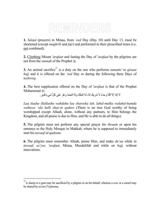 1. Salaat (prayers) in Minaa, from ‘eed Day (Day 10) until Day 13, must be
shortened (except maghrib and fajr) and performed in their prescribed times (i.e.
not combined).

2. Climbing Mount 'arafaat and fasting the Day of 'arafaat by the pilgrims are
not from the sunnah of the Prophet .
                          35
3. An animal sacrifice is a duty on the one who performs tamattu' or qiraan
hajj and it is offered on the ‘eed Day or during the following three Days of
tashreeq.

4. The best supplication offered on the Day of 'arafaat is that of the Prophet
Muhammad :
           .‫ﻻ إﻟﻪ إﻻ اﻟﻠﻪ وﺡﺪﻩ ﻻ ﺷﺮیﻚ ﻟ ُ، ﻟﻪ اﻟﻤﻠﻚ وﻟﻪ اﻟﺤﻤﺪ وهﻮ ﻋﻠﻰ آﻞ ﺷﻲء ﻗﺪیﺮ‬
                 ٍ ‫ﱢ‬        َُ ُ      ُ ُ       ُ ‫َﻪ‬           ُ    ًُ ‫َ ﱠ‬

Laa ilaaha illallaahu wahdahu laa shareeka lah, lahul-mulku walahul-hamdu
wahuwa ‘ala kulli shay-in qadeer (There is no true God worthy of being
worshipped except Allaah, alone, without any partners, to Him belongs the
Kingdom, and all-praise is due to Him, and He is able to do all things).

5. The pilgrim must not perform any special prayer for ihraam or upon his
entrance to the Holy Mosque in Makkah, where he is supposed to immediately
start his tawaaf al-qudoom.

6. The pilgrim must remember Allaah, praise Him, and make du’aa while in
tawaaf, sa’yee, 'arafaat, Minaa, Muzdalifah and while on hajj, without
innovations.




35
 A sheep or a goat may be sacrificed by a pilgrim or on his behalf, whereas a cow or a camel may
be shared by seven (7) persons.
 
