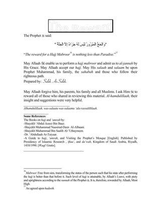 The Prophet  said:

                           " ‫" َاﻟﺤﺞ اﻟﻤﺒ ُور ﻟﻴﺲ ﻟﻪ ﺟ َاء إﻻ اﻟﺠﱠﺔ‬
                             ُ ‫و ْ َ ﱡ ْ َ ْﺮ ُ َ ْ َ َ ُ َﺰ ٌ ِ ﱠ ْ َﻨ‬
                                         36                                        37
“The reward for a Hajj Mabroor is nothing less than Paradise.”

May Allaah  enable us to perform a hajj mabroor and admit us to al-jannah by
His Grace. May Allaah accept our hajj. May His salaah and salaam be upon
Prophet Muhammad, his family, the sahabah and those who follow their
righteous path.
Prepared by: Saleh As-Saleh.

May Allaah forgive him, his parents, his family and all Muslims. I ask Him  to
reward all of those who shared in reviewing this material. Al-hamdulillaah, their
insight and suggestions were very helpful.
__________________________
Alhamdulillaah, was-salaatu was-salaamu ‘ala-rassulillilaah.
______________
Some References:
The Books on hajj and ‘umrah by:
-Shayekh ‘Abdul Azeez Bin Baaz.
-Shayekh Muhammad Naasirud-Deen Al-Albaani.
-Shayekh Muhammad Bin Saalih Al-’Uthaymeen.
-Dr. ‘Abdullaah At-Taiyaar.
-A Guide to hajj, ‘umrah, and Visiting the Prophet’s Mosque [English]. Published by
Presidency of Islaamic Research , iftaa’, and da’wah, Kingdom of Saudi Arabia, Riyadh,
1410/1990. [Waqf: Gratis].
__________________________________




36
   Mabroor: Free from sins, transforming the status of the person such that his state after performing
the hajj is better than that before it. Such level of hajj is attainable, by Allaah’s Leave, with piety
and uprightness according to the sunnah of the Prophet . It is, therefore, rewarded by Allaah, Most
High.
37
   An agreed upon hadeeth.
 