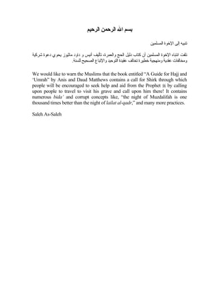‫ﺑﺴﻢ اﷲ اﻟﺮﺣﻤﻦ اﻟﺮﺣﻴﻢ‬

                                                                       ‫ﺕﻨﺒﻴﻪ إﻟﻰ اﻹﺧﻮة اﻟﻤﺴﻠﻤﻴﻦ‬

‫ﻧﻠﻔﺖ اﻧﺘﺒﺎﻩ اﻹﺧﻮة اﻟﻤﺴﻠﻤﻴﻦ أن آﺘﺎب دﻟﻴﻞ اﻟﺤﺞ واﻟﻌﻤﺮة، ﺕﺄﻟﻴﻒ أﻧﻴﺲ و داود ﻡﺎﺛﻴﻮز یﺤﻮي دﻋﻮة ﺷﺮآﻴﺔ‬
                      .‫وﻡﺨﺎﻟﻔﺎت ﻋﻘﺪیﺔ وﻡﻨﻬﺠﻴﺔ ﺧﻄﻴﺮة ﺕﺨﺎﻟﻒ ﻋﻘﻴﺪة اﻟﺘﻮﺡﻴﺪ واﻹﺕﺒﺎع اﻟﺼﺤﻴﺢ ﻟﻠﺴﻨﺔ‬

We would like to warn the Muslims that the book entitled “A Guide for Hajj and
‘Umrah” by Anis and Daud Matthews contains a call for Shirk through which
people will be encouraged to seek help and aid from the Prophet  by calling
upon people to travel to visit his grave and call upon him there! It contains
numerous bida’ and corrupt concepts like, “the night of Muzdalifah is one
thousand times better than the night of lailat al-qadr,” and many more practices.

Saleh As-Saleh
 