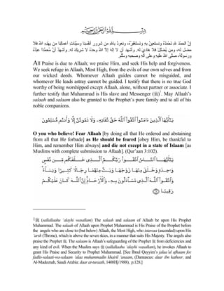 ‫ﺇن اﻟﺤﻤﺪ ﷲ ﻧﺤﻤﺪﻩ وﻧﺴﺘﻌﻴﻦ ﺑﻪ وَﺴﺘﻐﻔﺮ ُ، وﻧﻌﻮذ ﺑﺎﷲ ﻡﻦ ﺷﺮور أﻧﻔ ِﻨﺎ وﺱﱢﺌﺎت أﻋﻤﺎِﻨﺎ ﻡﻦ یﻬﺪﻩ اﷲ ﻓﻼ‬
    ُ ِِ ْ       ‫ﻟ‬    ِ ‫ﻴ‬      ‫ِ ُﺴ‬          ِ ُ        ‫ُ ِ ﻧ َ ْ ِ ُﻩ‬         ُُ َ ْ َ ِ َ ْ ‫ﱠ‬
‫ﻡﻀﻞ ﻟﻪ، وﻡﻦ یﻀﻠﻞ ﻓﻼ هﺎدي ﻟﻪ. وأﺷﻬﺪ أن ﻻ إﻟﻪ إﻻ اﷲ وﺡﺪﻩ ﻻ ﺷﺮیﻚ ﻟﻪ. وأﺷﻬﺪ أن ُﺤ ﱠﺪا ﻋﺒﺪﻩ‬
ُُ ْ ً ‫َ ُ ﱠ ﻡ ﻤ‬         َ         َُ ُ ّ َ                        َ       ْ ِْ ُ
                                                  .‫و َﺱﻮﻟ ُ، ﺻﱠﻰ اﷲ ﻋَﻴﻪ وﻋﻠﻰ ﺁﻟﻪ وﺻﺤﺒﻪ وﺱﱠﻢ‬
                                                    ‫ﱠﻠ‬            ِ      ِ ‫ر ُﻪ ﻠ ُ َﻠ‬
All Praise is due to Allaah; we praise Him, and seek His help and forgiveness.
We seek refuge in Allaah, Most High, from the evils of our own selves and from
our wicked deeds. Whomever Allaah guides cannot be misguided, and
whomever He leads astray cannot be guided. I testify that there is no true God
worthy of being worshipped except Allaah, alone, without partner or associate. I
                                                                             1
further testify that Muhammad is His slave and Messenger () . May Allaah’s
salaah and salaam also be granted to the Prophet’s pure family and to all of his
noble companions.




O you who believe! Fear Allaah [by doing all that He ordered and abstaining
from all that He forbade] as He should be feared [obey Him, be thankful to
Him, and remember Him always] and die not except in a state of Islaam [as
Muslims with complete submission to Allaah]. (Qur’aan 3:102).




1 (sallallaahu ‘alayhi wasallam) The salaah and salaam of Allaah be upon His Prophet
Muhammad. The salaah of Allaah upon Prophet Muhammad is His Praise of the Prophet before
the angels who are close to (but below) Allaah, the Most High, who istawaa (ascended) upon His
‘arsh (Throne), which is above the seven skies, in a manner that suits His Majesty. The angels also
praise the Prophet . The salaam is Allaah’s safeguarding of the Prophet  from deficiencies and
any kind of evil. When the Muslim says  (sallallaahu ‘alayhi wasallam), he invokes Allaah to
grant His Praise and Security to Prophet Muhammad. [See Ibnul Qayyim’s jalaa’ul afhaam fee
fadlis-salaati-wa-salaam ‘alaa muhammadin khairil ‘anaam, (Damascus: daar ibn katheer, and
Al-Madeenah, Saudi Arabia: daar at-turaath, 1408Hj/1988), p.128.]
 