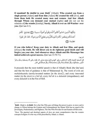 2
O mankind! Be dutiful to your Rabb [Allaah], Who created you from a
single person [Adam] and from him [Adam] He created his wife [Eve], and
from them both He created many men and women. And fear Allaah
through Whom you demand your mutual [rights] and [do not cut the
relations of] the wombs [kinship]. Surely, Allaah is ever an All-Watcher over
you. (Qur’aan 4:1).




O you who believe! Keep your duty to Allaah and fear Him, and speak
[always] the truth. He will direct you to do righteous good deeds and will
forgive you your sins. And whosoever obeys Allaah and His Messenger has
indeed achieved a great success. (Qur’aan 33:70-71).
                                                                                        /‫أﻡﺎ ﺑﻌﺪ‬
‫ﻓﺈن أﺻﺪق اﻟﺤﺪیﺚ آﺘﺎب اﷲ ﺕﻌﺎﻟﻰ، و َﻴﺮ اﻟﻬﺪي هﺪي ﻡﺤﻤﺪ ﺻﻠﻰ اﷲ ﻋﻠﻴﻪ وﻋﻠﻰ ﺁﻟﻪ وﺻﺤﺒﻪ وﺱﻠ َ، وﺷﺮ‬
‫َ ِْ ِ ﱠﻢ ﱠ ﱠ‬                          ٍ     ُ ْ       َ ‫ﺧ‬           ِ ُ     ِ              ‫ﱠ‬
                         .‫اﻷﻡﻮر ﻡﺤﺪﺛﺎُﻬﺎ، وآ ﱠ ﻡﺤﺪﺛﺔ ﺑﺪ َﺔ وآ ﱠ ﺑﺪﻋﺔ ﺽﻼﻟ ٌ، وآ ﱠ ﺽﻼﻟﺔ ﻓﻲ اﻟﻨﺎر‬
                                   ٍَ    ‫ﺔ ُﻞ‬       ٍ ‫ُﻞ ُ ْ ََ ٍ ِ ْﻋ ُﻞ‬         ‫ﺕ‬      ِ

It proceeds that the most truthful speech is that of Allaah's Book [the Qur’aan]
and that the best of guidance is that of Muhammad . The worst of evils are
                                                         3
muhdathaatuha (newly-invented matters [in the deen] ), and every innovated
matter (in the deen) is a bid’ah; every bid’ah is a dalaalah (misguidance), and
every dalaalah is in the Fire of Hell.




2
  Rabb: Allaah is Ar-Rabb. He is the One Who gave all things the power to grow, to move and to
change, to Whom belongs the Creation and Commandment; the Master Who has no equal in His
Sovereignty, Predominance, and Highness, The One Who Provides for and Sustains all that exists.
3
  Deen: The practical and doctrinal aspects of deen are more comprehensive than the western
concept of religion. It is the way of life prescribed by Allaah, i.e. Islaam.
 