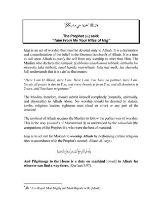 "‫ "ﺧﺬﻭﺍ ﻋﲏ ﻣﻨﺎﺳِﻜَﻜُﻢﹾ‬ ‫ﻗﺎﻝ‬

                                The Prophet () said:
                          “Take From Me Your Rites of Hajj”

Hajj is an act of worship that must be devoted only to Allaah. It is a declaration
and a manifestation of the belief in the Oneness (tawheed) of Allaah. It is a time
to call upon Allaah to purify the self from any worship to other than Him. The
Muslim who declares the talbiyah: (Labbaika allaahumma labbaik. labbaika laa
shareeka laka labbaik; innal-hamda wan-ni'mata laka wal mulk, laa shareeka
lak) understands that it is a du’aa that means:

“Here I am O Allaah, here I am. Here I am, You have no partner, here I am.
Surely all praise is due to You, and every bounty is from You, and all dominion is
Yours, and You have no partner.”

The Muslim, therefore, should submit himself completely (mentally, spiritually,
and physically) to Allaah Alone. No worship should be devoted to statues,
tombs, religious leaders, righteous men (dead or alive) or any part of the
creation!

The tawheed of Allaah requires the Muslim to follow the perfect way of worship.
This is the way (sunnah) of Muhammad  as understood by the sahaabah (the
companions of the Prophet ), who were the best of mankind.

Hajj is to set out for Makkah to worship Allaah by performing certain religious
                                                       4
rites in accordance with the Prophet's sunnah. Allaah  says :




And Pilgrimage to the House is a duty on mankind [owed] to Allaah for
whoever can find a way there. (Qur’aan 3:97).




4
    : ‘Azza Wajall: Most Mighty and Most Majestic is He (Allaah).
 