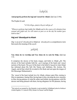 And properly perform the hajj and ‘umrah for Allaah. (Qur’aan 2:196).

The Prophet  said:

                     "‫"ﻡﻦ ﺡﺞ اﻟﺒﻴﺖ وﻟﻢ یﺮﻓﺚ وﻟﻢ یﻔﺴﻖ رﺟﻊ آﻤﺎ وﻟﺪﺕﻪ أﻡﻪ‬

“Whoever performs hajj (solely for Allaah) and in the course of it abstains from
sensual and sinful acts, he will return as pure as on the day his mother gave
              5
birth to him.”

Hajj and ‘Uboodiyyah to Allaah

Hajj is an act of ‘uboodiyyah to Allaah . ‘uboodiyyah is a comprehensive term
that asserts the meaning of the aayah:




You Alone do we worship and You Alone do we seek for Help. (Qur’aan
1:5).

It comprises the slavery of the heart, tongue, and limbs to Allaah ‫ .ﺕﻌﺎﻟﻰ‬The
slavery of the heart includes both the qawl (sayings of the heart) and ‘amaal
(actions of the heart). The qawl of the heart is the belief (i’tiqaad) in what Allaah
has informed about His Self, His Names and Attributes, His Actions, His
Angels, and all that which He revealed in His Book and sent upon the tongue of
His Messenger Muhammad .

The ‘amaal of the heart include love for Allaah, reliance upon Him, turning to
Him in repentance, fearing Him, having hope in him, devoting the deen sincerely
to Him, having patience in what He orders and forbids, having patience with His
decrees and being pleased with them, having allegiance for His pleasure, having


5
 This hadeeth was narrated by Abu Hurairah  and recorded by Al-Bukhaari [saheeh al-bukhaari
(Arabic/English), V.2, hadeeth #596], Ahmad, An-Nassaa’i and Ibn Maajah.
 