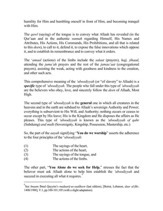 humility for Him and humbling oneself in front of Him, and becoming tranquil
with Him.

The qawl (saying) of the tongue is to convey what Allaah has revealed (in the
Qur’aan and in the authentic sunnah regarding Himself, His Names and
Attributes, His Actions, His Commands, His Prohibitions, and all that is related
to this deen), to call to it, defend it, to expose the false innovations which oppose
it, and to establish its remembrance and to convey what it orders.

The ‘amaal (actions) of the limbs include the salaat (prayers), hajj, jihaad,
attending the jumu’ah prayers and the rest of the jamaa’aat (congregational
prayers), assisting the weak, acting with goodness and kindness to the creation,
and other such acts.

This comprehensive meaning of the ‘uboodiyyah (or “of slavery” to Allaah) is a
specific type of ‘uboodiyyah. The people who fall under this type of ‘uboodiyyah
are the believers who obey, love, and sincerely follow the deen of Allaah, Most
High.

The second type of ‘uboodiyyah is the general one in which all creatures in the
heavens and in the earth are subdued to Allaah’s sovereign Authority and Power;
everything is subservient to His Will, and Authority; nothing occurs or ceases to
occur except by His leave; His is the Kingdom and He disposes the affairs as He
pleases. This type of ‘uboodiyyah is known as the ‘uboodiyyah of qahr
(Subduing) and mulk (Sovereignty, Kingship, Possession, Mastership, etc.)

So, the part of the aayah signifying “You do we worship” asserts the adherence
to the four principles of the ‘uboodiyyah:

(1)                    The sayings of the heart,
(2)                    The actions of the heart,
(3)                    The sayings of the tongue, and
(4)                    The actions of the limbs.

The other part, “You Alone do we seek for Help,” stresses the fact that the
believer must ask Allaah alone to help him establish the ‘uboodiyyah and
                                           6
succeed in executing all what it requires.

6
 See Imaam Ibnul Qayyim’s madaarij-us-saalikeen (last edition), [Beirut, Lebanon, daar al-fikr,
1408/1988], V.1, pp.100-101;105 (with a slight adaptation).
 