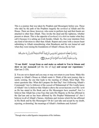This is a journey that was taken by Prophets and Messengers before you. Those
who take by the path of the Prophets magnify the tawheed of Allaah and His
House. There are those, however, who come to perform hajj and their hearts are
attached to other than Allaah. They invoke the dead and the righteous, whether
present or absent. This is the opposite of tawheed; it is shirk no matter what they
call it because it is setting up rivals besides Allaah. So, free your intention from
any kind of devotion to other than Allaah. Repent and come with a sincere heart
submitting to Allaah remembering what Ibraaheem and his son Ismaa’eel said
when they were raising the foundations of Allaah’s House, the ka’bah:




“O our Rabb! Accept from us and make us submit to You in Islaam and
show us our manaasik [all the rite of hajj] and accept our repentance.”
(Qur’aan 2:128).

2. You are set to depart and you may or may not return to your home. Make this
journey to Allaah’s House as Allaah wants it. Think of the next journey that is
surely coming, the one that leads to the meeting of Allaah, Most High. This
raises questions like: What did I prepare for that Day? Am I following Allaah’s
Commands? Am I a follower of the sunnah of Muhammad ? Do I really know
of Allaah? Am I a believer that Allaah is above the seven heavens over His ‘arsh
as He has stated in His Book and as His Messengers have asserted? Am I a
believer that Allaah has a true Face that suits His Majesty as He has affirmed in
the Qur’aan and as has been affirmed by His Prophet Muhammad ? Am I
believer in all of Allaah’s Names, Attributes and Actions which He has affirmed
in His Book and by His Messengers? Or do I just take and accept by my doubt,
                        7
rejecting, or distorting the meanings of Allaah’s Attributes and Actions?



7
    Through what is called figurative interpretation of His Attributes.
 