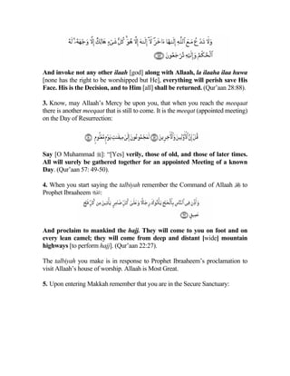 And invoke not any other ilaah [god] along with Allaah, la ilaaha ilaa huwa
[none has the right to be worshipped but He], everything will perish save His
Face. His is the Decision, and to Him [all] shall be returned. (Qur’aan 28:88).

3. Know, may Allaah’s Mercy be upon you, that when you reach the meeqaat
there is another meeqaat that is still to come. It is the meeqat (appointed meeting)
on the Day of Resurrection:




Say [O Muhammad ]: “[Yes] verily, those of old, and those of later times.
All will surely be gathered together for an appointed Meeting of a known
Day. (Qur’aan 57: 49-50).

4. When you start saying the talbiyah remember the Command of Allaah  to
Prophet Ibraaheem :




And proclaim to mankind the hajj. They will come to you on foot and on
every lean camel; they will come from deep and distant [wide] mountain
highways [to perform hajj]. (Qur’aan 22:27).

The talbiyah you make is in response to Prophet Ibraaheem’s proclamation to
visit Allaah’s house of worship. Allaah is Most Great.

5. Upon entering Makkah remember that you are in the Secure Sanctuary:
 