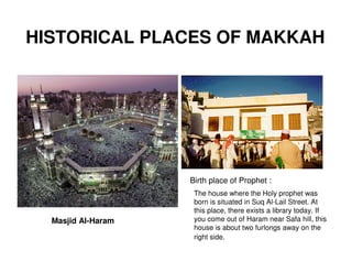 HISTORICAL PLACES OF MAKKAH




                    Birth place of Prophet :
                     The house where the Holy prophet was
                     born is situated in Suq Al-Lail Street. At
                     this place, there exists a library today. If
  Masjid Al-Haram    you come out of Haram near Safa hill, this
                     house is about two furlongs away on the
                     right side.
 