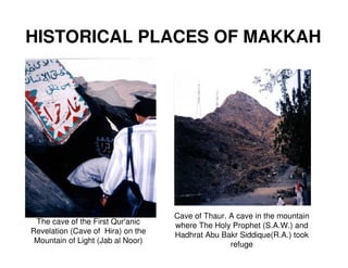 HISTORICAL PLACES OF MAKKAH




                                   Cave of Thaur. A cave in the mountain
 The cave of the First Qur'anic    where The Holy Prophet (S.A.W.) and
Revelation (Cave of Hira) on the   Hadhrat Abu Bakr Siddique(R.A.) took
 Mountain of Light (Jab al Noor)                  refuge
 