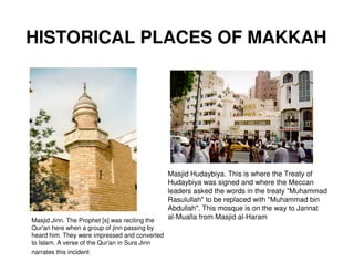 HISTORICAL PLACES OF MAKKAH




                                                Masjid Hudaybiya. This is where the Treaty of
                                                Hudaybiya was signed and where the Meccan
                                                leaders asked the words in the treaty "Muhammad
                                                Rasulullah" to be replaced with "Muhammad bin
                                                Abdullah". This mosque is on the way to Jannat
Masjid Jinn. The Prophet [s] was reciting the
                                                al-Mualla from Masjid al-Haram
Qur'an here when a group of jinn passing by
heard him. They were impressed and converted
to Islam. A verse of the Qur'an in Sura Jinn
narrates this incident
 