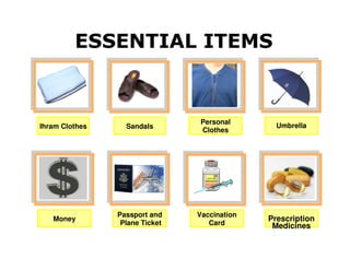 ESSENTIAL ITEMS


                                 Personal
Ihram Clothes     Sandals                       Umbrella
                                 Clothes




                Passport and    Vaccination
   Money
                 Plane Ticket      Card
                                              Prescription
                                               Medicines
 