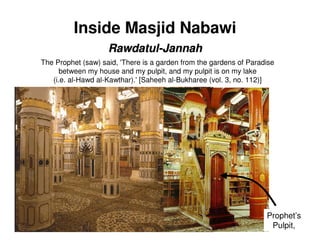 Inside Masjid Nabawi
                    Rawdatul-Jannah
The Prophet (saw) said, 'There is a garden from the gardens of Paradise
      between my house and my pulpit, and my pulpit is on my lake
   (i.e. al-Hawd al-Kawthar).' [Saheeh al-Bukharee (vol. 3, no. 112)]




                                                                    Prophet’s
                                                                     Pulpit,
 