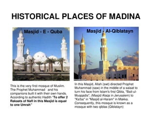 HISTORICAL PLACES OF MADINA
         Masjid - E - Quba                           Masjid - Al-Qiblatayn




                                            In this Masjid, Allah (swt) directed Prophet
This is the very first mosque of Muslim.
                                            Muhammad (saw) in the middle of a salaat to
The Prophet Muhammad and his
                                            turn his face from Islam's first Qibla, "Bait-ul-
companions built it with their own hands.
                                            Muqqadis", (Masjid Alaqs in Jerusalem) to
According to authentic Hadith “To offer 2
                                            "Ka'ba" in "Masjid al-Haram" in Makka.
Rakaats of Nafl in this Masjid is equal
                                            Consequently, this mosque is known as a
to one Umrah”
                                            mosque with two qiblas (Qiblatayn)
 