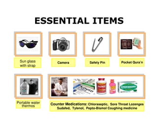 ESSENTIAL ITEMS



 Sun glass           Camera             Safety Pin        Pocket Qura’n
 with strap




Portable water   Counter Medications: Chloraseptic, Sore Throat Lozenges
   thermos
                    Sudafed, Tylenol, Pepto-Bismol Coughing medicine
 