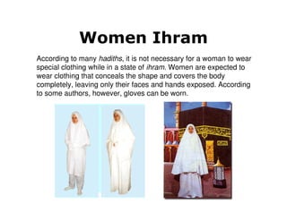Women Ihram
According to many hadiths, it is not necessary for a woman to wear
special clothing while in a state of ihram. Women are expected to
wear clothing that conceals the shape and covers the body
completely, leaving only their faces and hands exposed. According
to some authors, however, gloves can be worn.
 