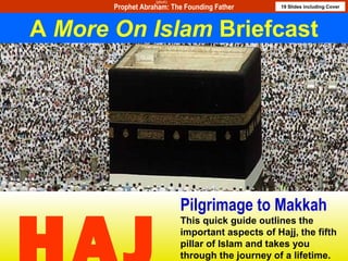 1
This presentation is a part of More on Islam presentation series. For other titles please contact moreonislam@hotmail.com
1
Pilgrimage to Makkah
This quick guide outlines the
important aspects of Hajj, the fifth
pillar of Islam and takes you
through the journey of a lifetime.
A More On Islam Briefcast
Prophet Abraham: The Founding Father 19 Slides including Cover
(pbuh)
 