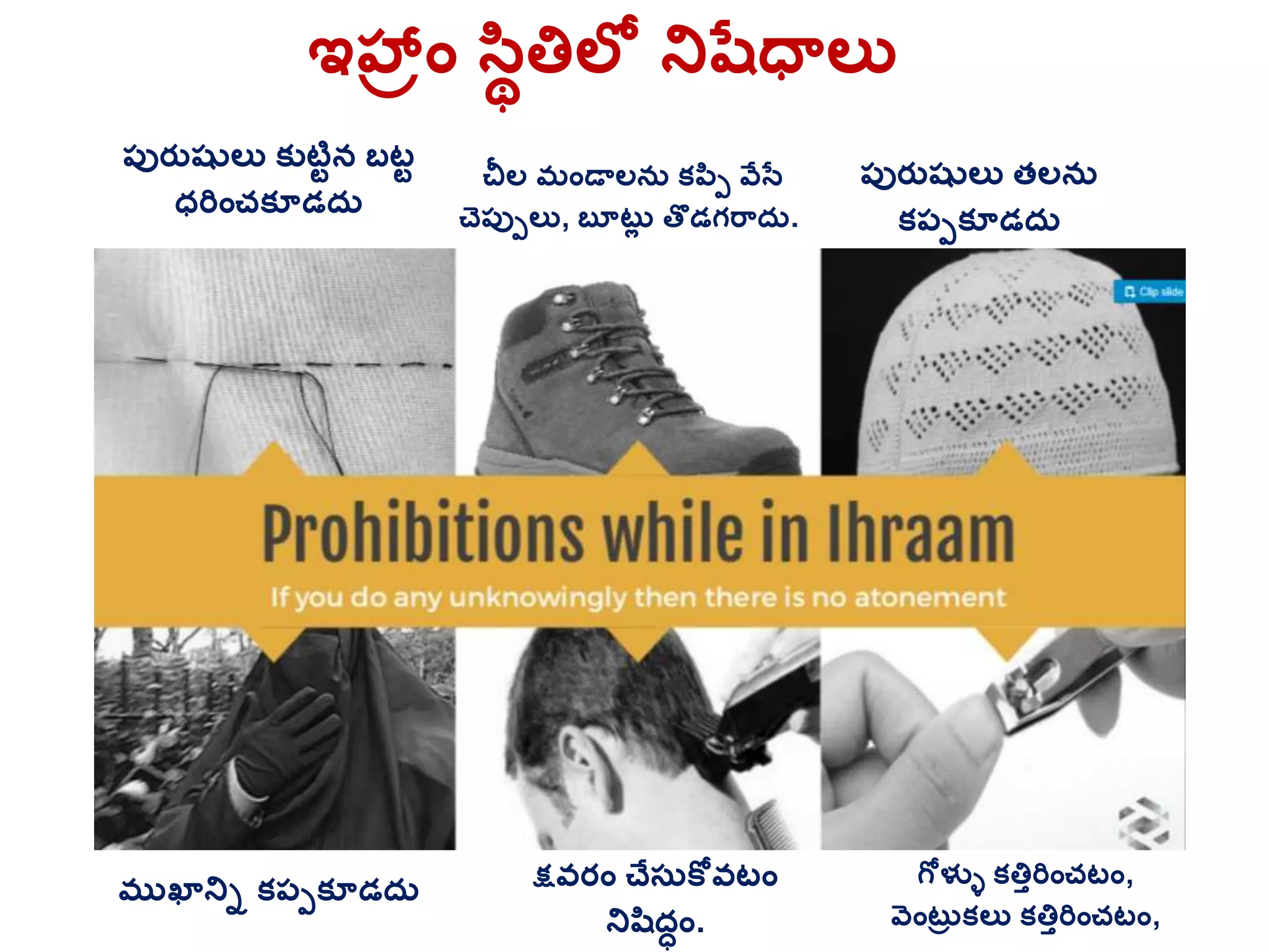 ఇహ్రాం సిథత్తలల నిషతధాలు
చీల మాండాలనర క్పిప వేసత
చెప్ుపలు, బూటరల తొడగర్దర.
గోళ్ళే క్త్తతరిాంచటాం,
వెాంటరు క్లు క్త్తతరిాంచటాం,
క్షవరాం చేస్రకోవటాం
నిషిదధాం.
ముఖానిు క్ప్పక్ూడదర
ప్ురతషులు క్ుటిటన బటట
ధరిాంచక్ూడదర
ప్ురతషులు తలనర
క్ప్పక్ూడదర
 