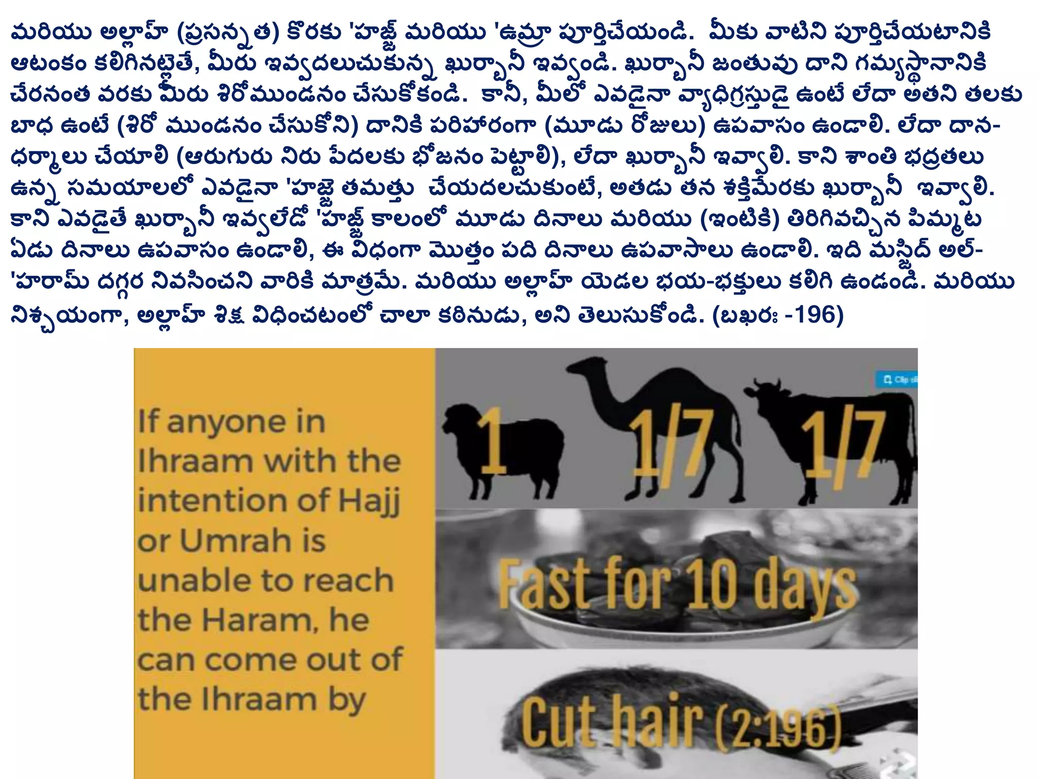 మరియు అలాల హ్ (ప్ుస్నుత) కొరక్ు 'హజజ మరియు 'ఉమాా ప్ూరితచేయాండి. మీక్ు వ్టిని ప్ూరితచేయటానికి
ఆటాంక్ాం క్లిగినట్లల తే, మీరత ఇవీదలుచరక్ును ఖరర్ునీ ఇవీాండి. ఖరర్ునీ జాంతువు దాని గమేస్థ నానికి
చేరనాంత వరక్ు మీరత శిరోముాండనాం చేస్రకోక్ాండి. క్నీ, మీలల ఎవడెైనా వ్ేధగరస్రత డెై ఉాంటే లేదా అతని తలక్ు
బాధ ఉాంటే (శిరో ముాండనాం చేస్రకోని) దానికి ప్రిహ్రాంగ్ (మూడు రోజులు) ఉప్వ్స్ాం ఉాండాలి. లేదా దాన-
ధర్మలు చేయాలి (ఆరతగురత నిరత పతదలక్ు భోజనాం పెటాట లి), లేదా ఖరర్ునీ ఇవ్ీలి. క్ని శ్ాంత్త భదుతలు
ఉను స్మయాలలల ఎవడెైనా 'హజజ తమతుత చేయదలచరక్ుాంటే, అతడు తన శకితమేరక్ు ఖరర్ునీ ఇవ్ీలి.
క్ని ఎవడెైతే ఖరర్ునీ ఇవీలేడో 'హజజ క్లాంలల మూడు దనాలు మరియు (ఇాంటికి) త్తరిగివచిున పిమమట
ఏడు దనాలు ఉప్వ్స్ాం ఉాండాలి, ఈ విధాంగ్ మొతతాం ప్ద దనాలు ఉప్వ్స్లు ఉాండాలి. ఇద మసిజద అల-
'హర్మ దగగర నివసిాంచని వ్రికి మాతుమే. మరియు అలాల హ్ యిెడల భయ-భక్ుత లు క్లిగి ఉాండాండి. మరియు
నిశుయాంగ్, అలాల హ్ శిక్ష విధాంచటాంలల చాలా క్ఠినరడు, అని తెలుస్రకోాండి. (బఖరః -196)
 