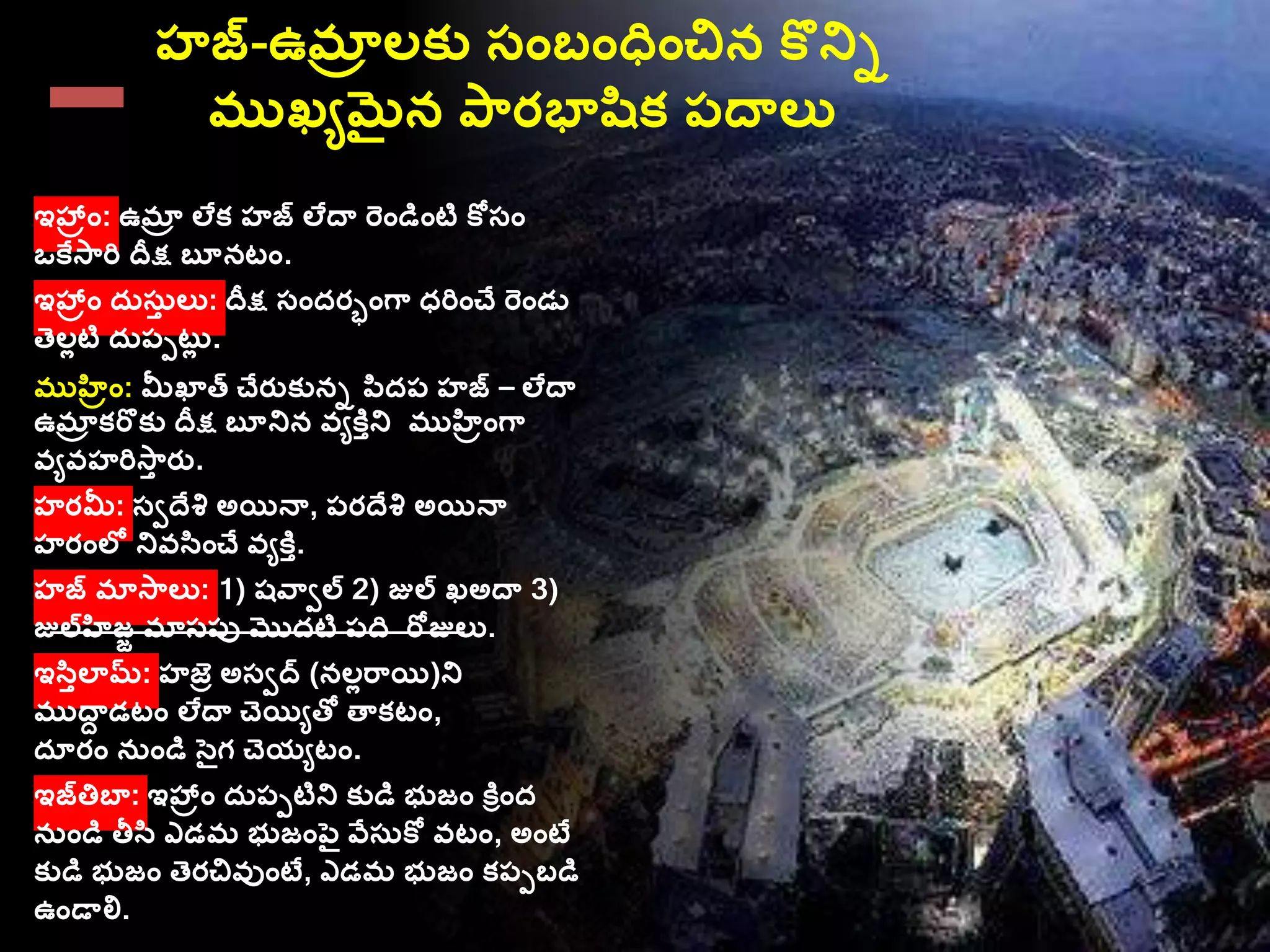 హజ-ఉమాా లక్ు స్ాంబాంధాంచిన కొనిు
ముఖేమైన ప్రభాషిక్ ప్దాలు
ఇహ్రాం: ఉమాా లేక్ హజ లేదా రాండిాంటి కోస్ాం
ఒకేస్రి దీక్ష బూనటాం.
ఇహ్రాం దరస్రత లు: దీక్ష స్ాందరాాంగ్ ధరిాంచే రాండు
తెలలటి దరప్పటరల .
ముహిరాం: మీఖాత చేరతక్ును పిదప్ హజ – లేదా
ఉమాా క్రొక్ు దీక్ష బూనిన వేకితని ముహిరాంగ్
వేవహరిస్త రత.
హరమీ: స్ీదేశి అయినా, ప్రదేశి అయినా
హరాంలల నివసిాంచే వేకిత.
హజ మాస్లు: 1) షవ్ీల 2) జుల ఖఅదా 3)
జులహిజజ మాస్ప్ు మొదటి ప్ద రోజులు.
ఇసితలామ: హజు అస్ీద (నలలర్యి)ని
ముదాు డటాం లేదా చెయిేతో తాక్టాం,
దూరాం నరాండి సెైగ చెయేటాం.
ఇజత్తబా: ఇహ్రాం దరప్పటిని క్ుడి భుజాం కిరాంద
నరాండి తీసి ఎడమ భుజాంపెై వేస్రకో వటాం, అాంటే
క్ుడి భుజాం తెరచివుాంటే, ఎడమ భుజాం క్ప్పబడి
ఉాండాలి.
 