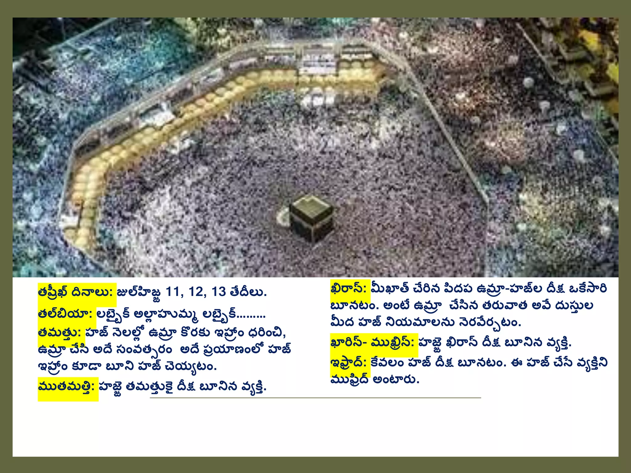 తషవుఖ దనాలు: జులహిజజ 11, 12, 13 తేదీలు.
తలబియా: లబెైుక అలాల హుమమ లబెైుక………
తమతుత : హజ నెలలలల ఉమాా కొరక్ు ఇహ్రాం ధరిాంచి,
ఉమాా చేసి అదే స్ాంవతసరాం అదే ప్ుయాణాంలల హజ
ఇహ్రాం క్ూడా బూని హజ చెయేటాం.
ముతమత్తత: హజజ తమతుత కై దీక్ష బూనిన వేకిత.
ఖిర్న: మీఖాత చేరిన పిదప్ ఉమాా -హజల దీక్ష ఒకేస్రి
బూనటాం. అాంటే ఉమాా చేసిన తరతవ్త అవే దరస్రత ల
మీద హజ నియమాలనర నెరవేరుటాం.
ఖారిన- ముఖిిన: హజజ ఖిర్న దీక్ష బూనిన వేకిత.
ఇఫ్ు ద: కేవలాం హజ దీక్ష బూనటాం. ఈ హజ చేసత వేకితని
ముఫిుద అాంటారత.
 