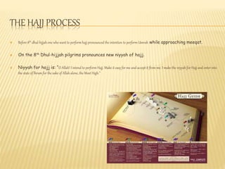 THE HAJJ PROCESS
 Before 8th dhul-hijjah one who want to perform hajj pronounced the intention to perform Umrah while approaching meeqat.
 On the 8th Dhul-hijjah pilgrims pronounces new niyyah of hajj.
 Niyyah for hajj is: “O Allah! I intend to perform Hajj. Make it easy for me and accept it from me. I make the niyyah for Hajj and enter into
the state of Ihram for the sake of Allah alone, the Most High.”
 