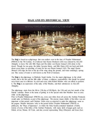 HAJJ AND ITS HISTORICAL VIEW
The Hajj is based on a pilgrimage that was earliest even in the time of Prophet Muhammad
(PBUH) in the 7th Century. It is believed that Hazrat Ibraheem (AS) was ordered by ALLAH
Almighty to leave His wife Bibi Hajra and His infant son Hazrat Ismaeel (AS) alone in the
desert. Though he was gone, the infant became thirsty, and Bibi Hajra (AS) ran back and forth
about seven times in searching of water for her son Hazrat Ismaeel (AS). The angel Hazrat
Jibraeel (AS) digs his foot or the tip of his wing along the ground, and water amazingly sprang
out. This source of water is well known as the Well of Zamzam.
The Hajj is the pilgrimage to Makkah, Saudi Arabia. It is the major pilgrimage in the whole
world, and is the last and the fifth pillar of Islam, a religious responsibility that should be carried
out at least once in a lifetime by each and every able-bodied Muslim who can afford to perform
it. The Hajj is an expression of the unity of the Muslim, and their submission to ALLAH
Almighty.
The pilgrimage starts from the 8th to 12th day of Zil-Hijjah, the 12th and very last month of the
Islamic calendar. Ihram is the name of getting in to the special state that Muslims have to carry
while on the pilgrimage.
Prior to Prophet Muhammad (PBUH) era, every year tribes from all across the Arabian Peninsula
would unite on Makkah, as part of the pilgrimage. The precise imaan (faith) of the tribes was not
important at that period, and Christian Arabs were as expected to make the pilgrimage same as
the pagans. Muslim historians refer to the period before Prophet Muhammad (PBUH) as
jahiliyyah, the "Days of Ignorance", in which the Holy Kaaba contained hundreds of idols,
totems of every of the tribes of the Arabian Peninsula, with many idols of pagan gods such as
Hubal, al-Lat, Manat, Al-‘Uzzá, and also several representing Mary (Maryam) and Jesus (Isa).
 