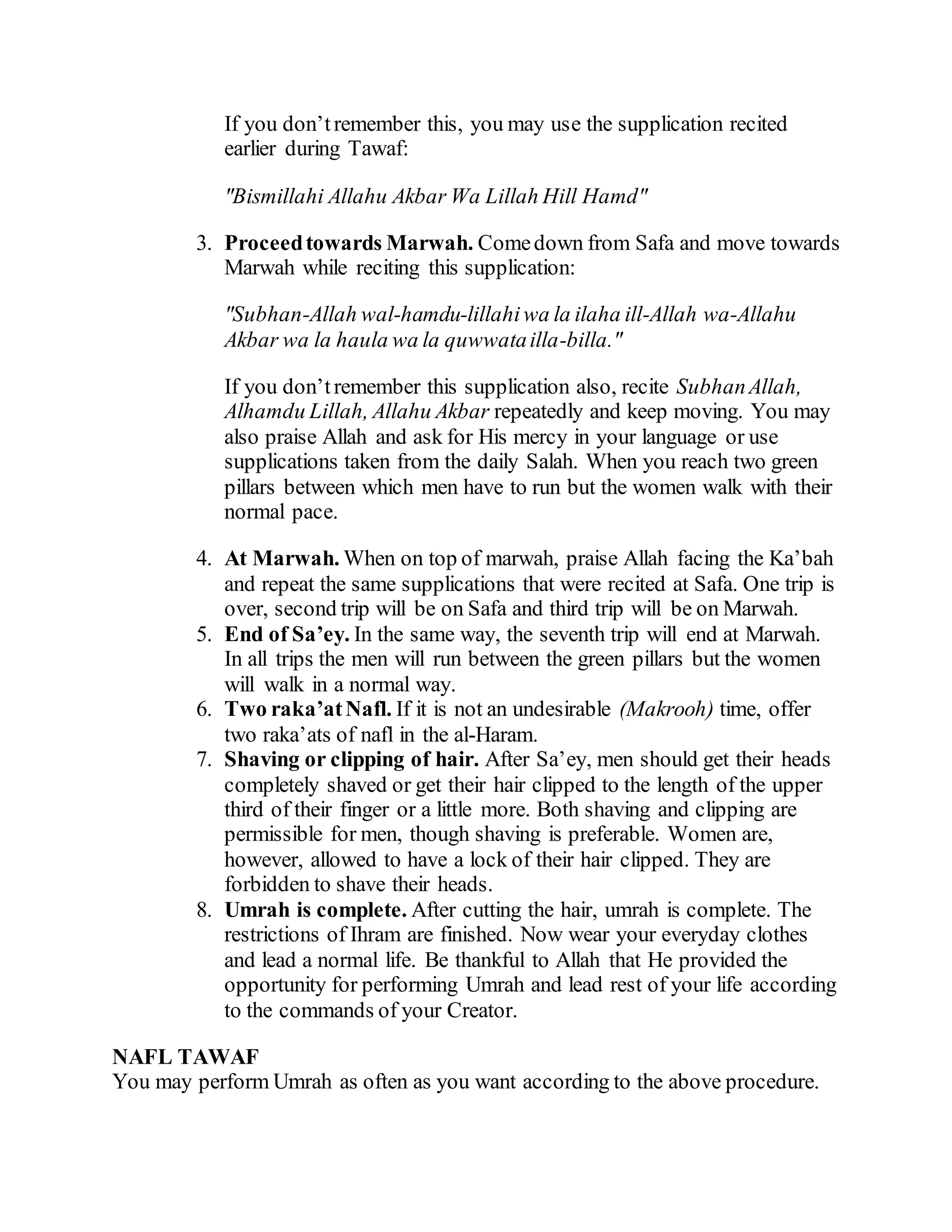 If you don’tremember this, you may use the supplication recited
earlier during Tawaf:
"Bismillahi Allahu Akbar Wa Lillah Hill Hamd"
3. Proceedtowards Marwah. Comedown from Safa and move towards
Marwah while reciting this supplication:
"Subhan-Allah wal-hamdu-lillahiwa la ilaha ill-Allah wa-Allahu
Akbar wa la haula wa la quwwatailla-billa."
If you don’tremember this supplication also, recite SubhanAllah,
Alhamdu Lillah, Allahu Akbar repeatedly and keep moving. You may
also praise Allah and ask for His mercy in your language or use
supplications taken from the daily Salah. When you reach two green
pillars between which men have to run but the women walk with their
normal pace.
4. At Marwah. When on top of marwah, praise Allah facing the Ka’bah
and repeat the same supplications that were recited at Safa. One trip is
over, second trip will be on Safa and third trip will be on Marwah.
5. End of Sa’ey. In the same way, the seventh trip will end at Marwah.
In all trips the men will run between the green pillars but the women
will walk in a normal way.
6. Two raka’atNafl. If it is not an undesirable (Makrooh) time, offer
two raka’ats of nafl in the al-Haram.
7. Shaving or clipping of hair. After Sa’ey, men should get their heads
completely shaved or get their hair clipped to the length of the upper
third of their finger or a little more. Both shaving and clipping are
permissible for men, though shaving is preferable. Women are,
however, allowed to have a lock of their hair clipped. They are
forbidden to shave their heads.
8. Umrah is complete. After cutting the hair, umrah is complete. The
restrictions of Ihram are finished. Now wear your everyday clothes
and lead a normal life. Be thankful to Allah that He provided the
opportunity for performing Umrah and lead rest of your life according
to the commands of your Creator.
NAFL TAWAF
You may perform Umrah as often as you want according to the above procedure.
 