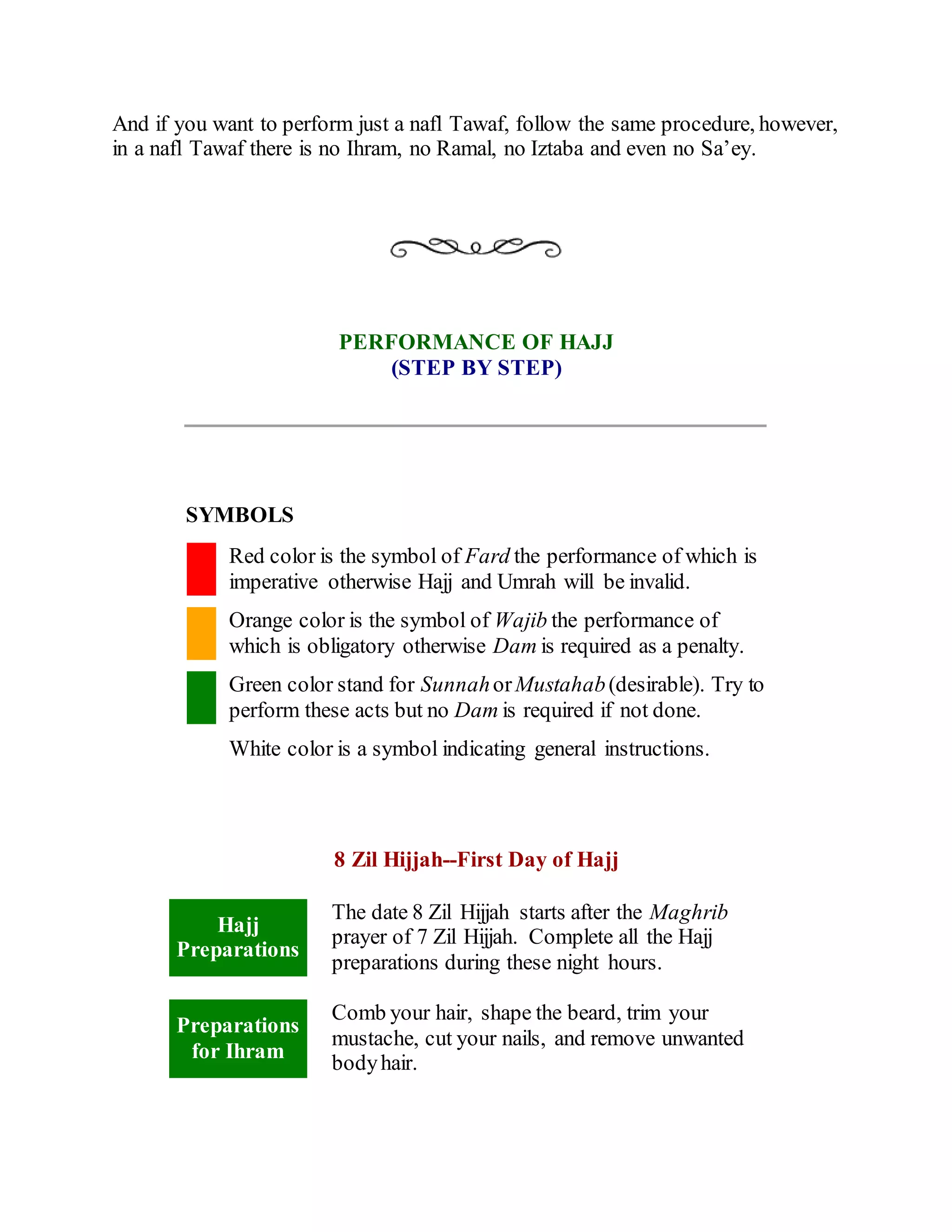 And if you want to perform just a nafl Tawaf, follow the same procedure, however,
in a nafl Tawaf there is no Ihram, no Ramal, no Iztaba and even no Sa’ey.
PERFORMANCE OF HAJJ
(STEP BY STEP)
SYMBOLS
Red color is the symbol of Fard the performance of which is
imperative otherwise Hajj and Umrah will be invalid.
Orange color is the symbol of Wajib the performance of
which is obligatory otherwise Dam is required as a penalty.
Green color stand for SunnahorMustahab(desirable). Try to
perform these acts but no Dam is required if not done.
White color is a symbol indicating general instructions.
8 Zil Hijjah--First Day of Hajj
Hajj
Preparations
The date 8 Zil Hijjah starts after the Maghrib
prayer of 7 Zil Hijjah. Complete all the Hajj
preparations during these night hours.
Preparations
for Ihram
Comb your hair, shape the beard, trim your
mustache, cut your nails, and remove unwanted
bodyhair.
 