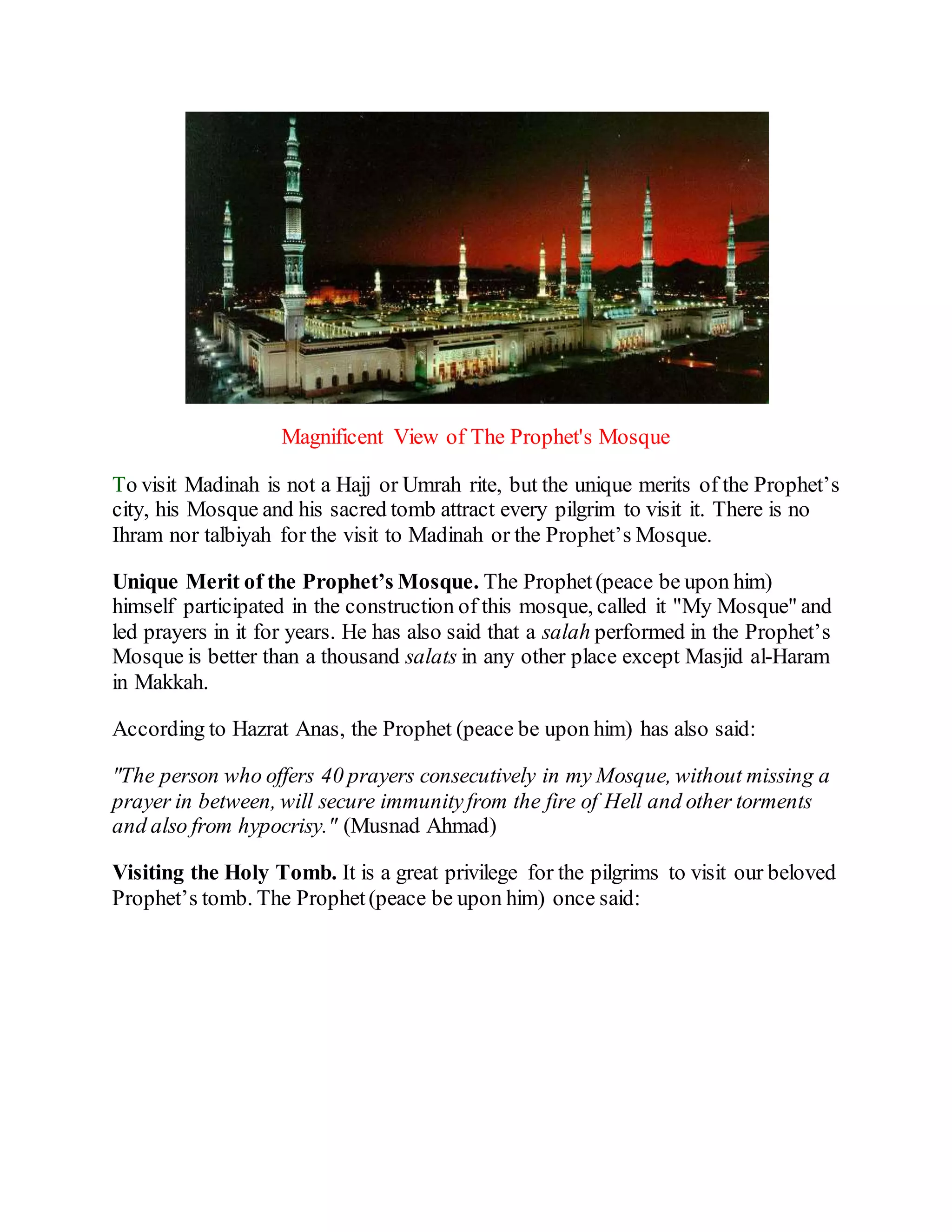 Magnificent View of The Prophet's Mosque
To visit Madinah is not a Hajj or Umrah rite, but the unique merits of the Prophet’s
city, his Mosque and his sacred tomb attract every pilgrim to visit it. There is no
Ihram nor talbiyah for the visit to Madinah or the Prophet’s Mosque.
Unique Merit of the Prophet’s Mosque. The Prophet(peace be upon him)
himself participated in the construction of this mosque, called it "My Mosque" and
led prayers in it for years. He has also said that a salah performed in the Prophet’s
Mosque is better than a thousand salats in any other place except Masjid al-Haram
in Makkah.
According to Hazrat Anas, the Prophet (peace be upon him) has also said:
"The person who offers 40 prayers consecutively in my Mosque, without missing a
prayer in between, will secure immunityfrom the fire of Hell and other torments
and also from hypocrisy." (Musnad Ahmad)
Visiting the Holy Tomb. It is a great privilege for the pilgrims to visit our beloved
Prophet’s tomb. The Prophet(peace be upon him) once said:
 