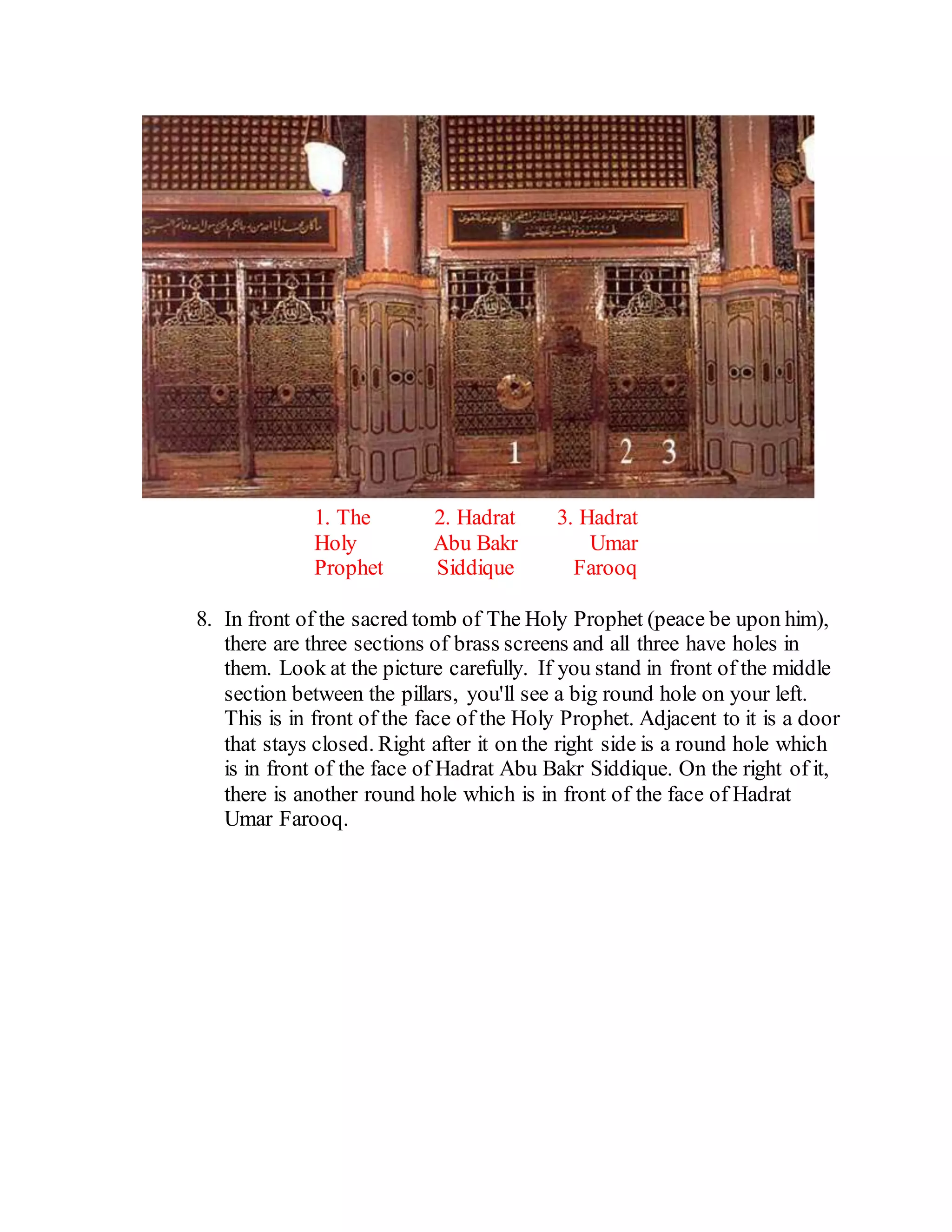 1. The
Holy
Prophet
2. Hadrat
Abu Bakr
Siddique
3. Hadrat
Umar
Farooq
8. In front of the sacred tomb of The Holy Prophet (peace be upon him),
there are three sections of brass screens and all three have holes in
them. Look at the picture carefully. If you stand in front of the middle
section between the pillars, you'll see a big round hole on your left.
This is in front of the face of the Holy Prophet. Adjacent to it is a door
that stays closed. Right after it on the right side is a round hole which
is in front of the face of Hadrat Abu Bakr Siddique. On the right of it,
there is another round hole which is in front of the face of Hadrat
Umar Farooq.
 
