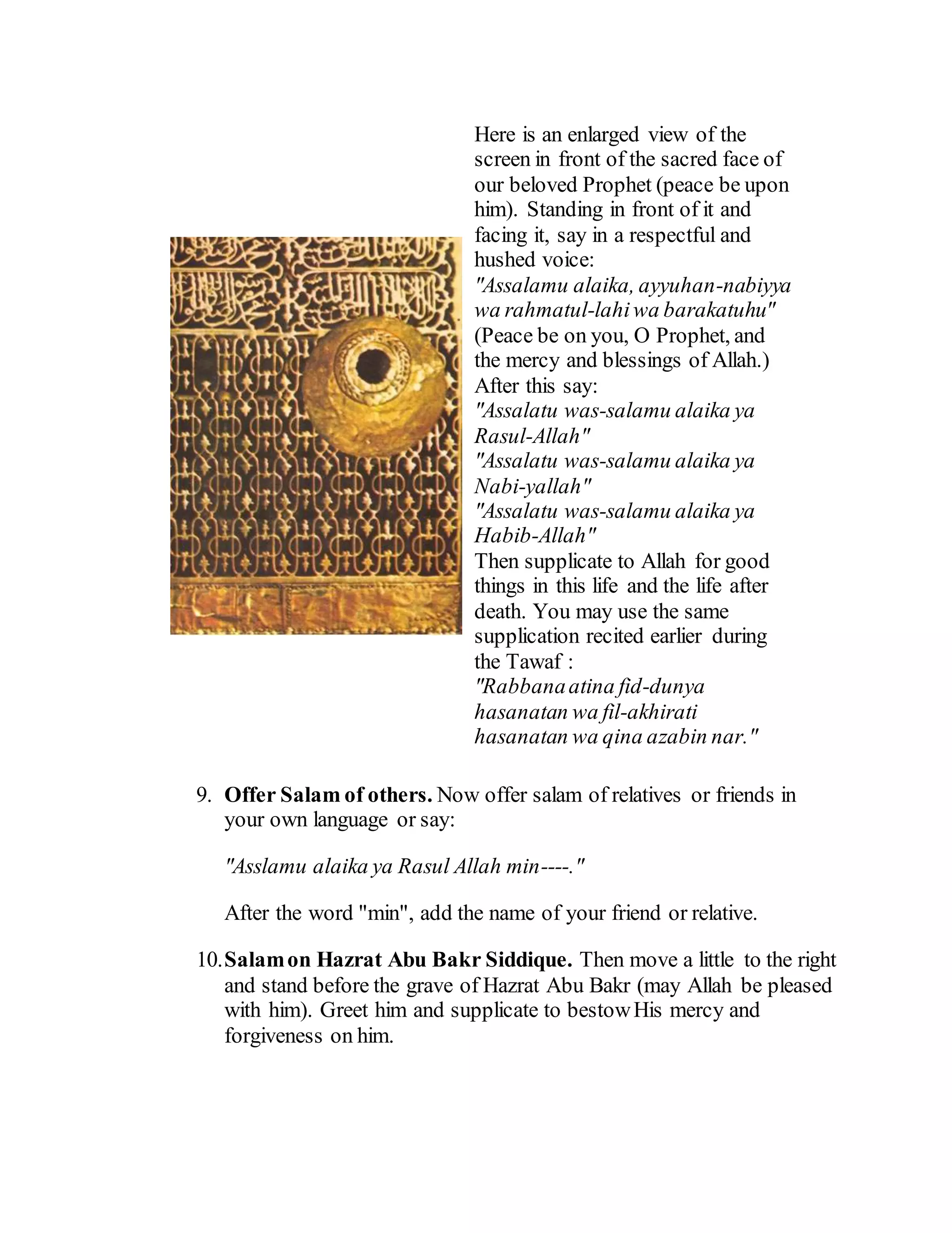 Here is an enlarged view of the
screen in front of the sacred face of
our beloved Prophet (peace be upon
him). Standing in front of it and
facing it, say in a respectful and
hushed voice:
"Assalamu alaika, ayyuhan-nabiyya
wa rahmatul-lahiwa barakatuhu"
(Peace be on you, O Prophet, and
the mercy and blessings of Allah.)
After this say:
"Assalatu was-salamu alaika ya
Rasul-Allah"
"Assalatu was-salamu alaika ya
Nabi-yallah"
"Assalatu was-salamu alaika ya
Habib-Allah"
Then supplicate to Allah for good
things in this life and the life after
death. You may use the same
supplication recited earlier during
the Tawaf :
"Rabbanaatina fid-dunya
hasanatan wa fil-akhirati
hasanatan wa qina azabin nar."
9. Offer Salam of others. Now offer salam of relatives or friends in
your own language or say:
"Asslamu alaika ya Rasul Allah min----."
After the word "min", add the name of your friend or relative.
10.Salamon Hazrat Abu Bakr Siddique. Then move a little to the right
and stand before the grave of Hazrat Abu Bakr (may Allah be pleased
with him). Greet him and supplicate to bestowHis mercy and
forgiveness on him.
 