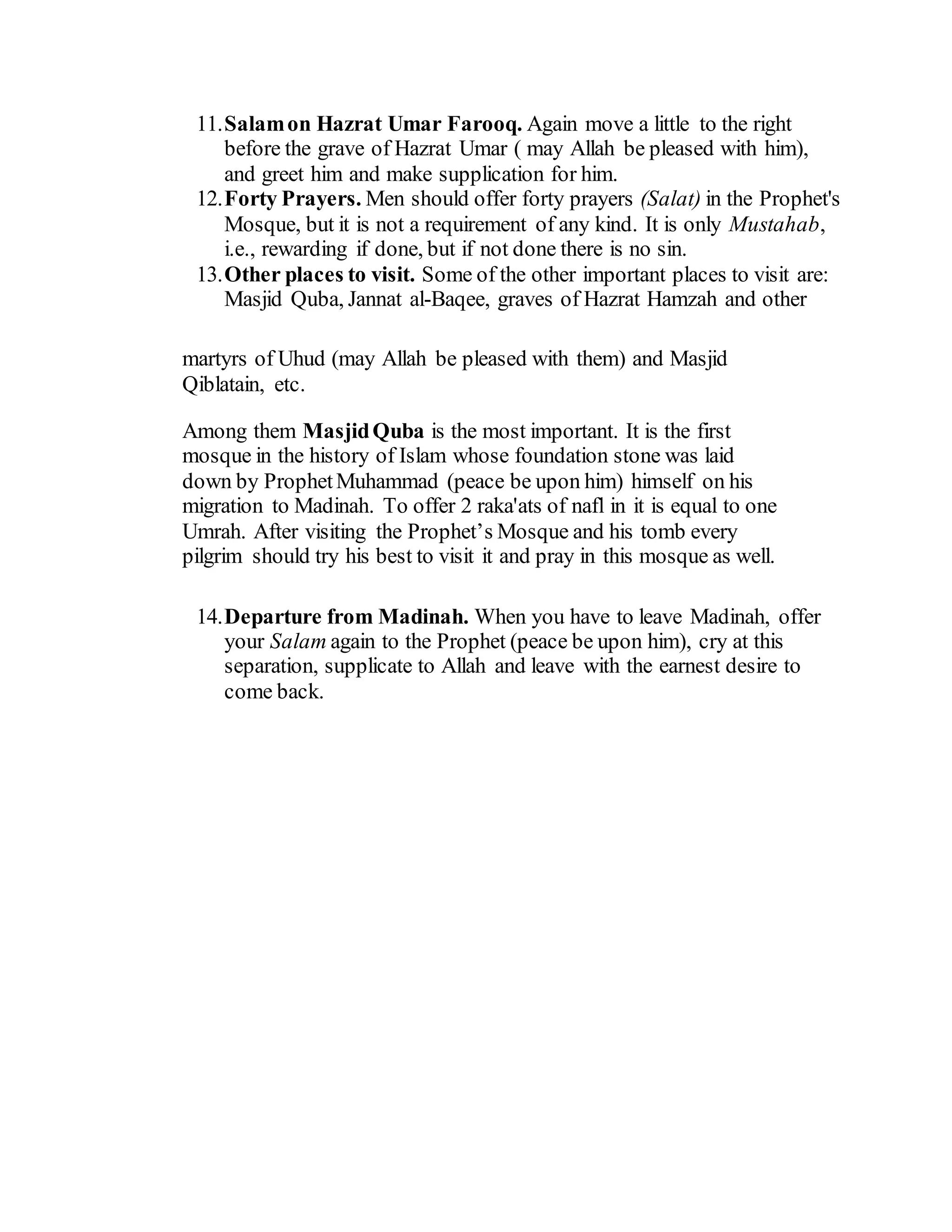 11.Salamon Hazrat Umar Farooq. Again move a little to the right
before the grave of Hazrat Umar ( may Allah be pleased with him),
and greet him and make supplication for him.
12.Forty Prayers. Men should offer forty prayers (Salat) in the Prophet's
Mosque, but it is not a requirement of any kind. It is only Mustahab,
i.e., rewarding if done, but if not done there is no sin.
13.Other places to visit. Some of the other important places to visit are:
Masjid Quba, Jannat al-Baqee, graves of Hazrat Hamzah and other
martyrs of Uhud (may Allah be pleased with them) and Masjid
Qiblatain, etc.
Among them MasjidQuba is the most important. It is the first
mosque in the history of Islam whose foundation stone was laid
down by ProphetMuhammad (peace be upon him) himself on his
migration to Madinah. To offer 2 raka'ats of nafl in it is equal to one
Umrah. After visiting the Prophet’s Mosque and his tomb every
pilgrim should try his best to visit it and pray in this mosque as well.
14.Departure from Madinah. When you have to leave Madinah, offer
your Salam again to the Prophet (peace be upon him), cry at this
separation, supplicate to Allah and leave with the earnest desire to
come back.
 