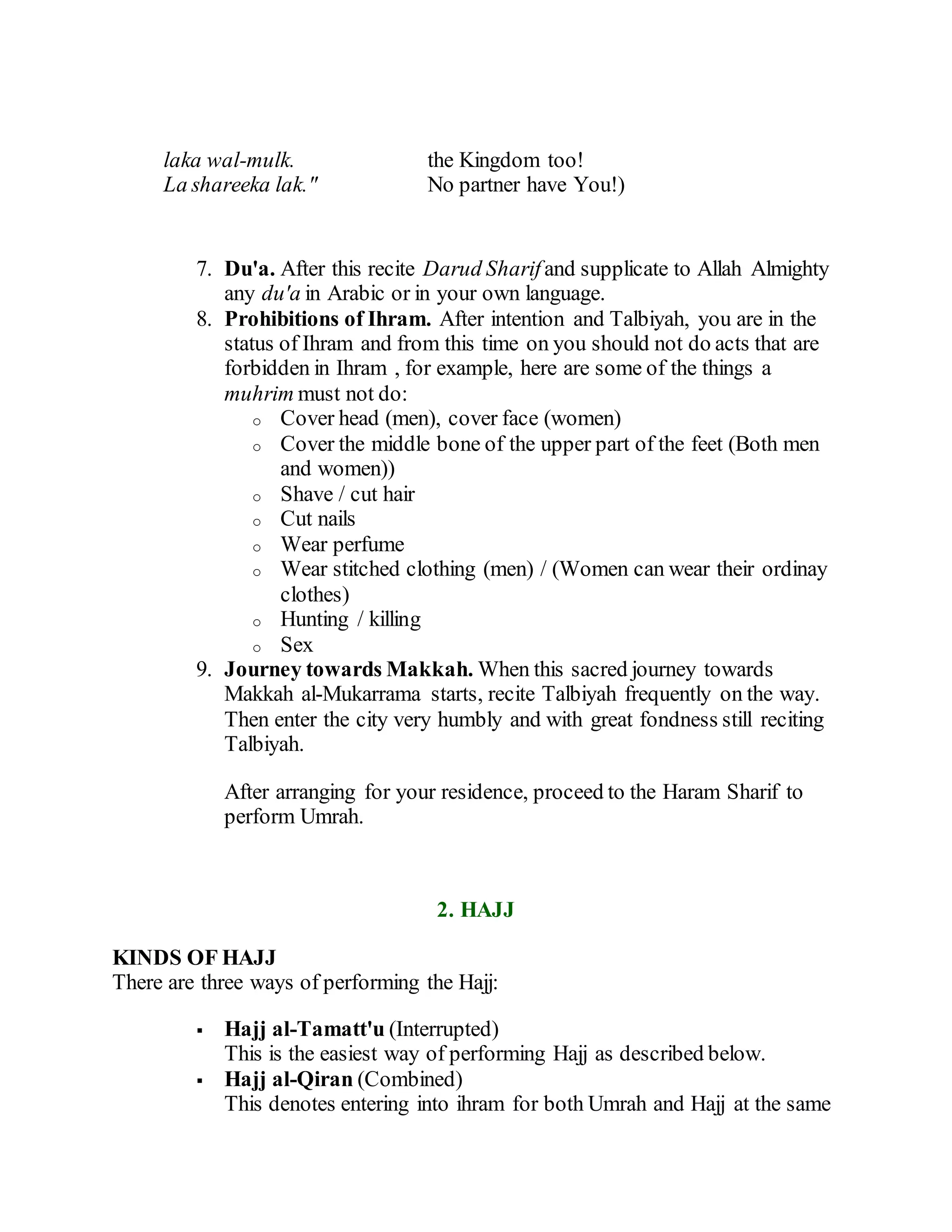 laka wal-mulk.
La shareeka lak."
the Kingdom too!
No partner have You!)
7. Du'a. After this recite Darud Sharif and supplicate to Allah Almighty
any du'a in Arabic or in your own language.
8. Prohibitions of Ihram. After intention and Talbiyah, you are in the
status of Ihram and from this time on you should not do acts that are
forbidden in Ihram , for example, here are some of the things a
muhrim must not do:
o Cover head (men), cover face (women)
o Cover the middle bone of the upper part of the feet (Both men
and women))
o Shave / cut hair
o Cut nails
o Wear perfume
o Wear stitched clothing (men) / (Women can wear their ordinay
clothes)
o Hunting / killing
o Sex
9. Journey towards Makkah. When this sacred journey towards
Makkah al-Mukarrama starts, recite Talbiyah frequently on the way.
Then enter the city very humbly and with great fondness still reciting
Talbiyah.
After arranging for your residence, proceed to the Haram Sharif to
perform Umrah.
2. HAJJ
KINDS OF HAJJ
There are three ways of performing the Hajj:
 Hajj al-Tamatt'u (Interrupted)
This is the easiest way of performing Hajj as described below.
 Hajj al-Qiran (Combined)
This denotes entering into ihram for both Umrah and Hajj at the same
 