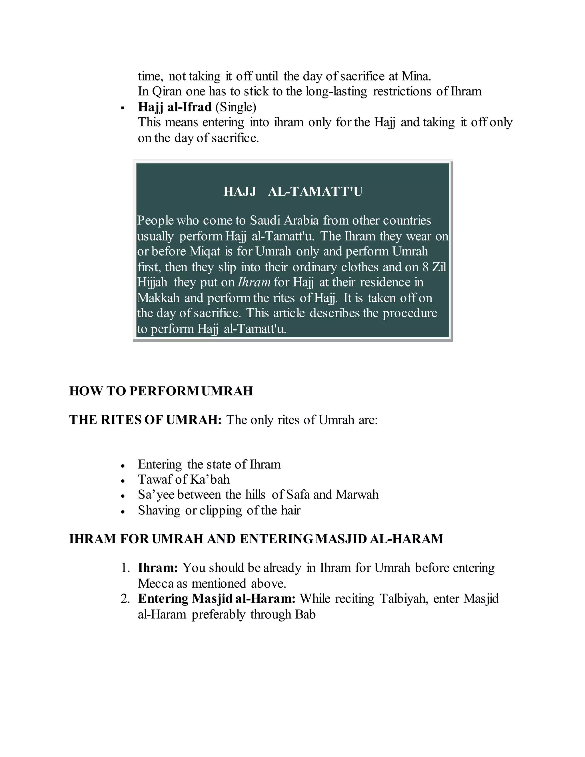 time, not taking it off until the day of sacrifice at Mina.
In Qiran one has to stick to the long-lasting restrictions of Ihram
 Hajj al-Ifrad (Single)
This means entering into ihram only for the Hajj and taking it off only
on the day of sacrifice.
HAJJ AL-TAMATT'U
People who come to Saudi Arabia from other countries
usually perform Hajj al-Tamatt'u. The Ihram they wear on
or before Miqat is for Umrah only and perform Umrah
first, then they slip into their ordinary clothes and on 8 Zil
Hijjah they put on Ihram for Hajj at their residence in
Makkah and perform the rites of Hajj. It is taken off on
the day of sacrifice. This article describes the procedure
to perform Hajj al-Tamatt'u.
HOW TO PERFORMUMRAH
THE RITES OF UMRAH: The only rites of Umrah are:
 Entering the state of Ihram
 Tawaf of Ka’bah
 Sa’yee between the hills of Safa and Marwah
 Shaving or clipping of the hair
IHRAM FOR UMRAH AND ENTERINGMASJID AL-HARAM
1. Ihram: You should be already in Ihram for Umrah before entering
Mecca as mentioned above.
2. Entering Masjid al-Haram: While reciting Talbiyah, enter Masjid
al-Haram preferably through Bab
 