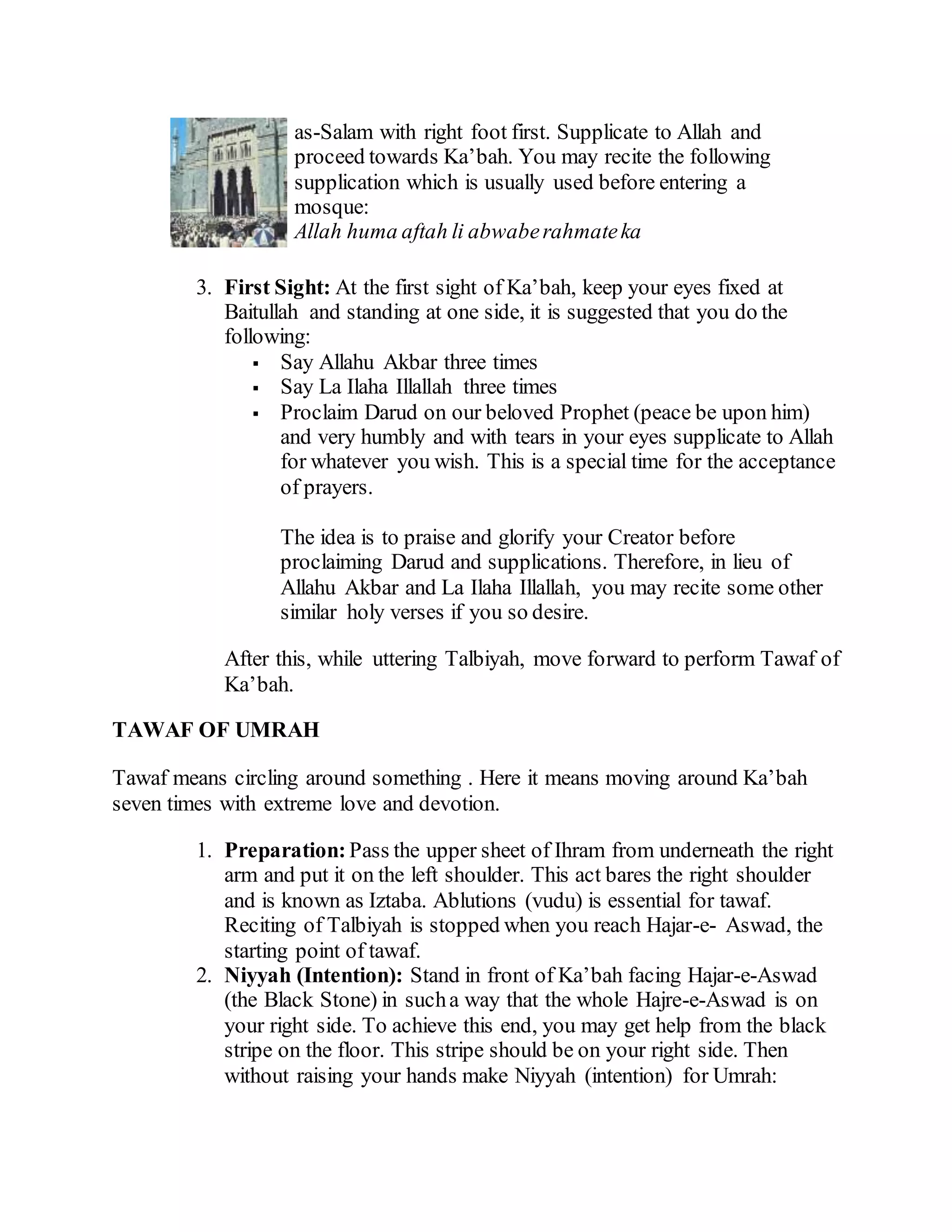 as-Salam with right foot first. Supplicate to Allah and
proceed towards Ka’bah. You may recite the following
supplication which is usually used before entering a
mosque:
Allah huma aftah li abwaberahmateka
3. First Sight: At the first sight of Ka’bah, keep your eyes fixed at
Baitullah and standing at one side, it is suggested that you do the
following:
 Say Allahu Akbar three times
 Say La Ilaha Illallah three times
 Proclaim Darud on our beloved Prophet (peace be upon him)
and very humbly and with tears in your eyes supplicate to Allah
for whatever you wish. This is a special time for the acceptance
of prayers.
The idea is to praise and glorify your Creator before
proclaiming Darud and supplications. Therefore, in lieu of
Allahu Akbar and La Ilaha Illallah, you may recite some other
similar holy verses if you so desire.
After this, while uttering Talbiyah, move forward to perform Tawaf of
Ka’bah.
TAWAF OF UMRAH
Tawaf means circling around something . Here it means moving around Ka’bah
seven times with extreme love and devotion.
1. Preparation: Pass the upper sheet of Ihram from underneath the right
arm and put it on the left shoulder. This act bares the right shoulder
and is known as Iztaba. Ablutions (vudu) is essential for tawaf.
Reciting of Talbiyah is stopped when you reach Hajar-e- Aswad, the
starting point of tawaf.
2. Niyyah (Intention): Stand in front of Ka’bah facing Hajar-e-Aswad
(the Black Stone) in sucha way that the whole Hajre-e-Aswad is on
your right side. To achieve this end, you may get help from the black
stripe on the floor. This stripe should be on your right side. Then
without raising your hands make Niyyah (intention) for Umrah:
 