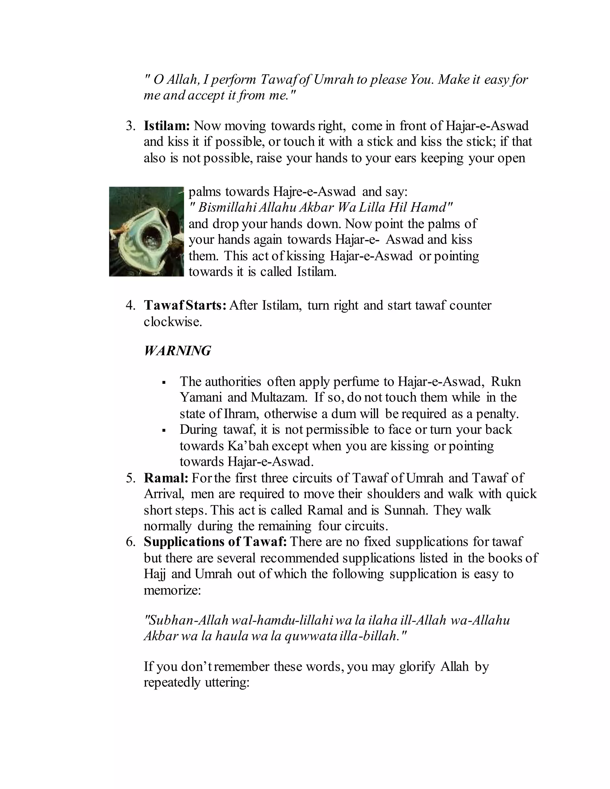 " O Allah, I perform Tawafof Umrah to please You. Make it easy for
me and accept it from me."
3. Istilam: Now moving towards right, come in front of Hajar-e-Aswad
and kiss it if possible, or touch it with a stick and kiss the stick; if that
also is not possible, raise your hands to your ears keeping your open
palms towards Hajre-e-Aswad and say:
" BismillahiAllahu Akbar Wa Lilla Hil Hamd"
and drop your hands down. Now point the palms of
your hands again towards Hajar-e- Aswad and kiss
them. This act of kissing Hajar-e-Aswad or pointing
towards it is called Istilam.
4. TawafStarts: After Istilam, turn right and start tawaf counter
clockwise.
WARNING
 The authorities often apply perfume to Hajar-e-Aswad, Rukn
Yamani and Multazam. If so, do not touch them while in the
state of Ihram, otherwise a dum will be required as a penalty.
 During tawaf, it is not permissible to face or turn your back
towards Ka’bah except when you are kissing or pointing
towards Hajar-e-Aswad.
5. Ramal: Forthe first three circuits of Tawaf of Umrah and Tawaf of
Arrival, men are required to move their shoulders and walk with quick
short steps. This act is called Ramal and is Sunnah. They walk
normally during the remaining four circuits.
6. Supplications of Tawaf: There are no fixed supplications for tawaf
but there are several recommended supplications listed in the books of
Hajj and Umrah out of which the following supplication is easy to
memorize:
"Subhan-Allah wal-hamdu-lillahiwa la ilaha ill-Allah wa-Allahu
Akbar wa la haula wa la quwwatailla-billah."
If you don’tremember these words, you may glorify Allah by
repeatedly uttering:
 