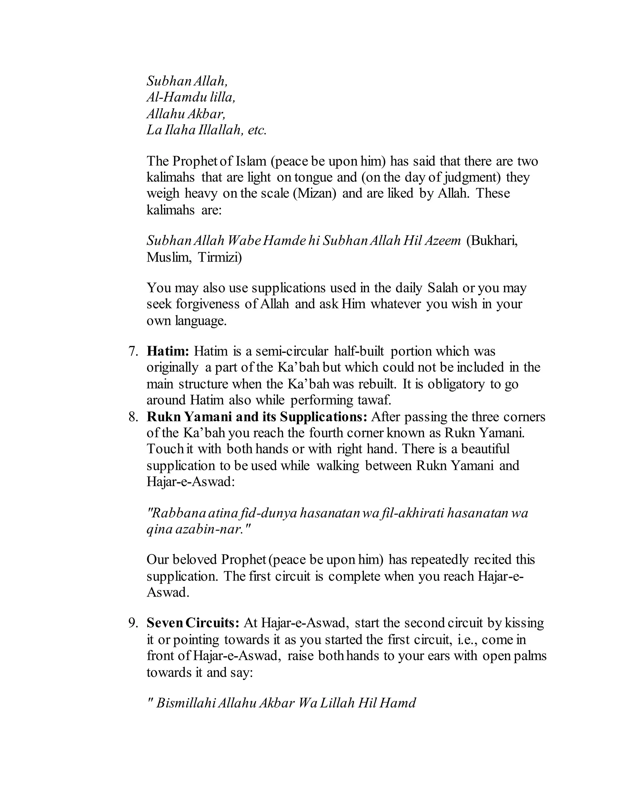 SubhanAllah,
Al-Hamdu lilla,
Allahu Akbar,
La Ilaha Illallah, etc.
The Prophetof Islam (peace be upon him) has said that there are two
kalimahs that are light on tongue and (on the day of judgment) they
weigh heavy on the scale (Mizan) and are liked by Allah. These
kalimahs are:
SubhanAllah WabeHamde hi SubhanAllah Hil Azeem (Bukhari,
Muslim, Tirmizi)
You may also use supplications used in the daily Salah or you may
seek forgiveness of Allah and ask Him whatever you wish in your
own language.
7. Hatim: Hatim is a semi-circular half-built portion which was
originally a part of the Ka’bah but which could not be included in the
main structure when the Ka’bah was rebuilt. It is obligatory to go
around Hatim also while performing tawaf.
8. Rukn Yamani and its Supplications: After passing the three corners
of the Ka’bah you reach the fourth corner known as Rukn Yamani.
Touchit with both hands or with right hand. There is a beautiful
supplication to be used while walking between Rukn Yamani and
Hajar-e-Aswad:
"Rabbanaatina fid-dunya hasanatanwa fil-akhirati hasanatan wa
qina azabin-nar."
Our beloved Prophet(peace be upon him) has repeatedly recited this
supplication. The first circuit is complete when you reach Hajar-e-
Aswad.
9. SevenCircuits: At Hajar-e-Aswad, start the second circuit by kissing
it or pointing towards it as you started the first circuit, i.e., come in
front of Hajar-e-Aswad, raise bothhands to your ears with open palms
towards it and say:
" BismillahiAllahu Akbar Wa Lillah Hil Hamd
 