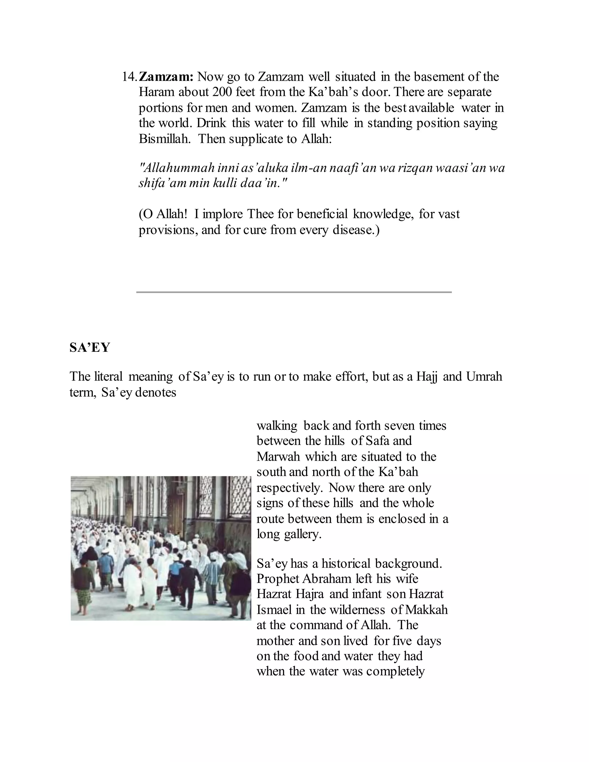 14.Zamzam: Now go to Zamzam well situated in the basement of the
Haram about 200 feet from the Ka’bah’s door. There are separate
portions for men and women. Zamzam is the bestavailable water in
the world. Drink this water to fill while in standing position saying
Bismillah. Then supplicate to Allah:
"Allahummah innias’aluka ilm-an naafi’an wa rizqan waasi’an wa
shifa’am min kulli daa’in."
(O Allah! I implore Thee for beneficial knowledge, for vast
provisions, and for cure from every disease.)
SA’EY
The literal meaning of Sa’ey is to run or to make effort, but as a Hajj and Umrah
term, Sa’ey denotes
walking back and forth seven times
between the hills of Safa and
Marwah which are situated to the
south and north of the Ka’bah
respectively. Now there are only
signs of these hills and the whole
route between them is enclosed in a
long gallery.
Sa’ey has a historical background.
Prophet Abraham left his wife
Hazrat Hajra and infant son Hazrat
Ismael in the wilderness of Makkah
at the command of Allah. The
mother and son lived for five days
on the food and water they had
when the water was completely
 