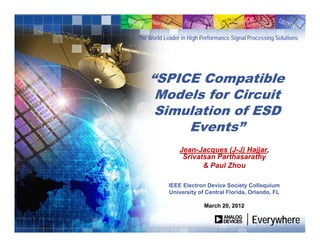 The World Leader in High Performance Signal Processing Solutions
EverywhereEverywhere
“SPICE Compatible
Models for Circuit
Simulation of ESD
Events”
Jean-Jacques (J-J) Hajjar,
Srivatsan Parthasarathy
& Paul Zhou
IEEE Electron Device Society Colloquium
University of Central Florida, Orlando, FL
March 20, 2012
 