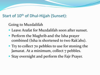 Start of 10th of Dhul-Hijjah (Sunset):
Going to Muzdalifah
 Leave Arafat for Muzdalifah soon after sunset.
 Perform the Maghrib and the Isha prayer
combined (Isha is shortened to two Rak’ahs).
 Try to collect 70 pebbles to use for stoning the
Jamarat. At a minimum, collect 7 pebbles.
 Stay overnight and perform the Fajr Prayer.
 