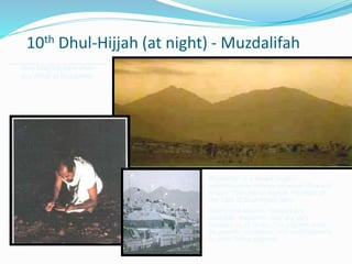 10th Dhul-Hijjah (at night) - Muzdalifah
Muzdalifah is a desert location
approximately midway between Mina and
Arafah. The pilgrim spends the night of
the 10th of Dhul-Hijjah here.
Toilets and ablution facilities are
available. Naturally, they are very
crowded at all times. The pilgrims must
be patient, courteous, and understanding
to other fellow pilgrims.
Pray Maghrib/Isha when
you arrive at Muzdalifah
 