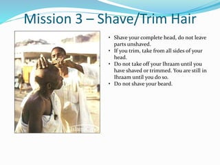 Mission 3 – Shave/Trim Hair
• Shave your complete head, do not leave
parts unshaved.
• If you trim, take from all sides of your
head.
• Do not take off your Ihraam until you
have shaved or trimmed. You are still in
Ihraam until you do so.
• Do not shave your beard.
 