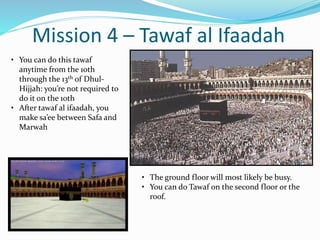 Mission 4 – Tawaf al Ifaadah
• The ground floor will most likely be busy.
• You can do Tawaf on the second floor or the
roof.
• You can do this tawaf
anytime from the 10th
through the 13th of Dhul-
Hijjah: you’re not required to
do it on the 10th
• After tawaf al ifaadah, you
make sa’ee between Safa and
Marwah
 